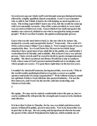 Severalyears ago our whole staff went through some psychologicaltesting
offered by a highly qualified church consultant. I can’t even remember
why we did it, but I think it had to do with helping us mesh togetheras a
team. The testing expert didn’t know any of us, but the results he came up
with were uncannily accurate. One ofthe scalesonwhich we were rated
was an extrovert/introvert scale. Guesswhichof our staff emergedas the
number one extrovert, defined as one who is energized by being around
people? Well, it was Dan Curnutt, the quintessential people-person.
Guess who was the most introverted, i.e. the one who is by nature shy,
drained by crowds, and energizedby books? Yours truly. On a scale of1-
10 for extroversion, I think I was a minus 4. Now I suspectsome of you are
surprised by that. As a Lead Pastorfor 38 years in two fairly large
churches I have spent most of my adult life in the public eye, and frankly I
workedhard to be friendly and available. But at heart I am a very private
person. I hate crowds and I’m scaredto death to speak extemporaneously
in public. My ideal vacationis not DisneyWorld but a trip to southern
Utah, where some of God’s greatestnatural handiwork is on display and
where people are scarce. I’ve gone there eight times in the last ten years.
I wouldn’t be shockedif someone, having heard this, were to ask, “Why in
the world would a pathologicalintrovert go into a careeras a public
speakerand leaderof a large organization?” Well, without trying to sound
too spiritual, I believe God calledme into pastoralministry. I’m not the
first introvert, and I won’t be the lastHe calls into leadership, and
wheneverGod calls,
2
He equips. We may not be entirely comfortable where He puts us, but we
can be confident He will provide the strength and resources to be obedient
and effective.
It is here that I relate to Timothy, for he, too, was timid and introverted,
unsure of himself in public, given to insecurity. Now to be honestthis was
in part due to his age. He was young and inexperienced when he became
the pastorof the church Paul planted in Ephesus, which reminds me of
 