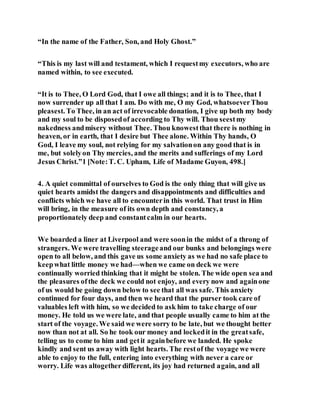 “In the name of the Father, Son, and Holy Ghost.”
“This is my last will and testament, which I requestmy executors, who are
named within, to see executed.
“It is to Thee, O Lord God, that I owe all things; and it is to Thee, that I
now surrender up all that I am. Do with me, O my God, whatsoeverThou
pleasest. To Thee, in an act of irrevocable donation, I give up both my body
and my soul to be disposedof according to Thy will. Thou seestmy
nakedness andmisery without Thee. Thou knowestthat there is nothing in
heaven, or in earth, that I desire but Thee alone. Within Thy hands, O
God, I leave my soul, not relying for my salvationon any good that is in
me, but solelyon Thy mercies, and the merits and sufferings of my Lord
Jesus Christ.”1 [Note:T. C. Upham, Life of Madame Guyon, 498.]
4. A quiet committal of ourselves to God is the only thing that will give us
quiet hearts amidst the dangers and disappointments and difficulties and
conflicts which we have all to encounterin this world. That trust in Him
will bring, in the measure of its own depth and constancy, a
proportionately deep and constantcalm in our hearts.
We boarded a liner at Liverpool and were soonin the midst of a throng of
strangers. We were travelling steerageand our bunks and belongings were
open to all below, and this gave us some anxiety as we had no safe place to
keepwhat little money we had—when we came on deck we were
continually worried thinking that it might be stolen. The wide open sea and
the pleasures ofthe deck we could not enjoy, and every now and againone
of us would be going down below to see that all was safe. This anxiety
continued for four days, and then we heard that the purser took care of
valuables left with him, so we decided to ask him to take charge of our
money. He told us we were late, and that people usually came to him at the
start of the voyage. We said we were sorry to be late, but we thought better
now than not at all. So he took our money and lockedit in the greatsafe,
telling us to come to him and getit againbefore we landed. He spoke
kindly and sent us away with light hearts. The restof the voyage we were
able to enjoy to the full, entering into everything with never a care or
worry. Life was altogetherdifferent, its joy had returned again, and all
 