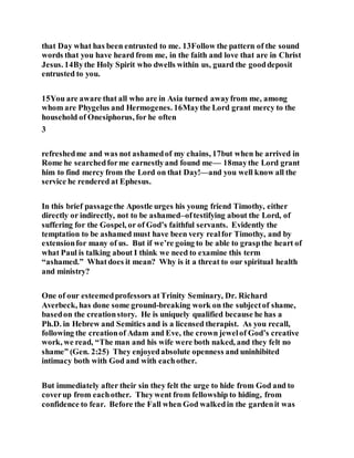 that Day what has been entrusted to me. 13Follow the pattern of the sound
words that you have heard from me, in the faith and love that are in Christ
Jesus. 14Bythe Holy Spirit who dwells within us, guard the gooddeposit
entrusted to you.
15You are aware that all who are in Asia turned awayfrom me, among
whom are Phygelus and Hermogenes. 16Maythe Lord grant mercy to the
household of Onesiphorus, for he often
3
refreshedme and was not ashamedof my chains, 17but when he arrived in
Rome he searchedforme earnestlyand found me— 18maythe Lord grant
him to find mercy from the Lord on that Day!—and you well know all the
service he rendered at Ephesus.
In this brief passagethe Apostle urges his young friend Timothy, either
directly or indirectly, not to be ashamed–oftestifying about the Lord, of
suffering for the Gospel, or of God’s faithful servants. Evidently the
temptation to be ashamed must have been very realfor Timothy, and by
extensionfor many of us. But if we’re going to be able to graspthe heart of
what Paul is talking about I think we need to examine this term
“ashamed.” Whatdoes it mean? Why is it a threat to our spiritual health
and ministry?
One of our esteemedprofessors atTrinity Seminary, Dr. Richard
Averbeck, has done some ground-breaking work on the subjectof shame,
basedon the creationstory. He is uniquely qualified because he has a
Ph.D. in Hebrew and Semitics and is a licensed therapist. As you recall,
following the creationof Adam and Eve, the crown jewelof God’s creative
work, we read, “The man and his wife were both naked, and they felt no
shame” (Gen. 2:25) They enjoyedabsolute openness and uninhibited
intimacy both with God and with eachother.
But immediately after their sin they felt the urge to hide from God and to
coverup from eachother. Theywent from fellowship to hiding, from
confidence to fear. Before the Fall when God walkedin the gardenit was
 