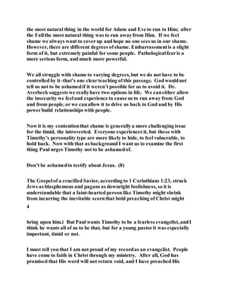 the most natural thing in the world for Adam and Eve to run to Him; after
the Fallthe most natural thing was to run awayfrom Him. If we feel
shame we always want to coverup and hope no one sees us in our shame.
However, there are different degrees ofshame. Embarrassmentis a slight
form of it, but extremely painful for some people. Pathologicalfearis a
more serious form, and much more powerful.
We all struggle with shame to varying degrees,but we do not have to be
controlled by it–that’s one clear teaching of this passage. Godwouldnot
tell us not to be ashamedif it weren’t possible for us to avoid it. Dr.
Averbeck suggests we reallyhave two options in life. We caneither allow
the insecurity we feeland experience to cause us to run away from God
and from people, or we canallow it to drive us back to God and by His
powerbuild relationships with people.
Now it is my contentionthat shame is generallya more challenging issue
for the timid, the introverted. Everyone experiences it, but those with
Timothy’s personality type are more likely to hide, to feel vulnerable, to
hold back. Now with that as background I want us to examine the first
thing Paul urges Timothy not to be ashamedof.
Don’t be ashamedto testify about Jesus. (8)
The Gospelof a crucified Savior, according to 1 Corinthians 1:23, struck
Jews as blasphemous and pagans as downright foolishness, so it is
understandable that a faint-hearted person like Timothy might shrink
from incurring the inevitable scornthat bold preaching of Christ might
4
bring upon him.i But Paul wants Timothy to be a fearless evangelist, andI
think he wants all of us to be that, but for a young pastorit was especially
important, timid or not.
I must tell you that I am not proud of my recordas an evangelist. People
have come to faith in Christ through my ministry. After all, God has
promised that His word will not return void, and I have preached His
 