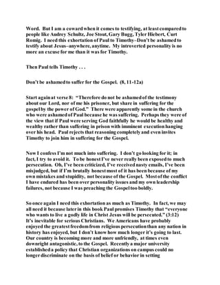 Word. But I am a cowardwhen it comes to testifying, at leastcomparedto
people like Audrey Schultz, Joe Stout, Gary Bugg, Tyler Hiebert, Curt
Romig. I need this exhortation of Paul to Timothy–Don’t be ashamedto
testify about Jesus–anywhere, anytime. My introverted personality is no
more an excuse for me than it was for Timothy.
Then Paul tells Timothy . . .
Don’t be ashamedto suffer for the Gospel. (8, 11-12a)
Start againat verse 8: “Therefore do not be ashamedof the testimony
about our Lord, nor of me his prisoner, but share in suffering for the
gospelby the power of God.” There were apparently some in the church
who were ashamedof Paul because he was suffering. Perhaps they were of
the view that if Paul were serving God faithfully he would be healthy and
wealthy rather than suffering in prison with imminent executionhanging
over his head. Paul rejects that reasoning completelyand even invites
Timothy to join him in suffering for the Gospel.
Now I confess I’m not much into suffering. I don’t go looking for it; in
fact, I try to avoid it. To be honestI’ve never really been exposedto much
persecution. Oh, I’ve been criticized, I’ve receivednasty emails, I’ve been
misjudged, but if I’m brutally honestmost of it has been because of my
own mistakes and stupidity, not because of the Gospel. Mostofthe conflict
I have endured has been over personality issues and my own leadership
failures, not because I was preaching the Gospeltoo boldly.
So once again I need this exhortation as much as Timothy. In fact, we may
all need it because laterin this book Paul promises Timothy that “everyone
who wants to live a godly life in Christ Jesus will be persecuted.” (3:12)
It’s inevitable for serious Christians. We Americans have probably
enjoyed the greatestfreedomfrom religious persecutionthan any nation in
history has enjoyed, but I don’t know how much longer it’s going to last.
Our country is becoming more and more unfriendly, at times even
downright antagonistic, to the Gospel. Recentlya major university
establisheda policy that Christian organizations on campus could no
longerdiscriminate on the basis of belief or behavior in setting
 