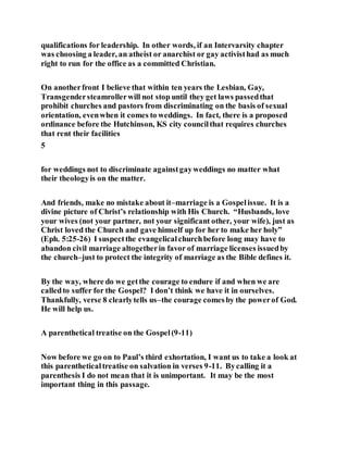 qualifications for leadership. In other words, if an Intervarsity chapter
was choosing a leader, an atheist or anarchist or gay activisthad as much
right to run for the office as a committed Christian.
On anotherfront I believe that within ten years the Lesbian, Gay,
Transgendersteamrollerwill not stop until they get laws passedthat
prohibit churches and pastors from discriminating on the basis of sexual
orientation, evenwhen it comes to weddings. In fact, there is a proposed
ordinance before the Hutchinson, KS city councilthat requires churches
that rent their facilities
5
for weddings not to discriminate againstgayweddings no matter what
their theologyis on the matter.
And friends, make no mistake about it–marriage is a Gospelissue. It is a
divine picture of Christ’s relationship with His Church. “Husbands, love
your wives (not your partner, not your significant other, your wife), just as
Christ loved the Church and gave himself up for her to make her holy”
(Eph. 5:25-26) I suspectthe evangelicalchurchbefore long may have to
abandon civil marriage altogetherin favor of marriage licenses issuedby
the church–just to protect the integrity of marriage as the Bible defines it.
By the way, where do we getthe courage to endure if and when we are
calledto suffer for the Gospel? I don’t think we have it in ourselves.
Thankfully, verse 8 clearlytells us–the courage comesby the powerof God.
He will help us.
A parenthetical treatise on the Gospel(9-11)
Now before we go on to Paul’s third exhortation, I want us to take a look at
this parentheticaltreatise on salvation in verses 9-11. Bycalling it a
parenthesis I do not mean that it is unimportant. It may be the most
important thing in this passage.
 