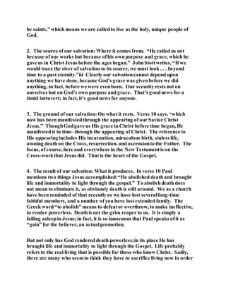 be saints,” which means we are calledto live as the holy, unique people of
God.
2. The source of our salvation:Where it comes from. “He called us not
because ofour works but because ofhis ownpurpose and grace, which he
gave us in Christ Jesus before the ages began.” JohnStottwrites, “If we
would trace the river of salvation to its source, we must look . . . beyond
time to a past eternity.”iii Clearly our salvationcannot depend upon
anything we have done, because God’s grace was givenbefore we did
anything, in fact, before we were evenborn. Our security rests not on
ourselves but on God’s own purpose and grace. That’s goodnews for a
timid introvert; in fact, it’s goodnews for anyone.
3. The ground of our salvation:On what it rests. Verse 10 says, “which
now has been manifestedthrough the appearing of our Savior Christ
Jesus.” ThoughGodgave us His grace in Christ before time began, He
manifested it in time–through the appearing of Christ. The reference to
His appearing includes His incarnation, miraculous birth, sinless life,
atoning death on the Cross, resurrection, and ascensionto the Father. The
focus, of course, here and everywhere in the New Testamentis on the
Cross-workthat Jesus did. That is the heart of the Gospel.
4. The result of our salvation: What it produces. In verse 10 Paul
mentions two things Jesus accomplished:“He abolished death and brought
life and immortality to light through the gospel.” To abolishdeath does
not mean to eliminate it, as obviously death is still around. We as a church
have been reminded of that recentlyas we have lost severallong-time
faithful members, and a number of you have lostextended family. The
Greek word “to abolish” means to defeator overthrow, to make ineffective,
to render powerless. Deathis not the grim reaper to us. It is simply a
falling asleepin Jesus;in fact, it is so innocuous that Paul speaks ofit as
“gain” for the believer, an actualpromotion.
But not only has God rendered death powerless;in its place He has
brought life and immortality to light through the Gospel. Life probably
refers to the real living that is possible for those who know Christ. Sadly,
there are many who seemto think they have to sacrifice living now in order
 