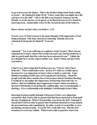 to go to heavenin the future. That’s the furthest thing from Paul’s mind,
or Jesus’. He claimed in John 10:10, “I have come that you might have life
and have it to the full!” Life to the full is not found in romance novels,
friends, or in the movies, or in sports, or in financial success;it’s found in
knowing Jesus. Immortality refers to the eternal destiny of the believer.
Know whom, not just what, you believe. (12)
Now in verse 12 Paul returns to his main thought of the importance of not
being ashamed. This time, instead of exhorting Timothy not to be
ashamed, Paul speaks forhimself: “I am not
7
ashamed.” Yes, I am suffering as a minister of the Gospel, “But I am not
ashamed, for I know whom I have believed, and I am convinced that he is
able to guard until that Day what has been entrusted to me.” I think the
key thought here canbe expressedthis way: Know whom, not just what
you believe.
I find it very interesting that Paul does not say, “I know what I have
believed.” That would make sense. In fact, it’s what we would expect,
because it is very important to know what we believe, and why. I just
finished teaching an LBI class on EvangelicalConvictions. About 50
people took this three-month class to learn more about Christian theology.
I would never downplay the importance of knowing what and why we
believe. But it is infinitely more important to know whom you believe,
because Christianity is not primarily a philosophy, not even principally a
theology. It is a relationship with almighty God through Jesus Christ.
Knowing God personally through Christ gave Paul a very important
conviction: that God is able to guard what had been entrusted to Paul until
the day of judgment. When I learned this verse from the KJV I thought it
meant that God was able to guard what Paul had entrusted to God, namely
his personaltrust and commitment. In other words, it seemedlike a verse
promising eternalsecurity. Even the NIV reads that way. But the ESV
translates it correctly, I think. What God is able to guard is what God
 