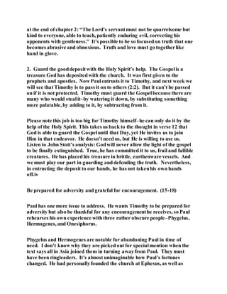 at the end of chapter 2: “The Lord’s servantmust not be quarrelsome but
kind to everyone, able to teach, patiently enduring evil, correcting his
opponents with gentleness.” It’s possible to be so focusedon truth that one
becomes abrasive and obnoxious. Truth and love must go togetherlike
hand in glove.
2. Guard the gooddepositwith the Holy Spirit’s help. The Gospelis a
treasure God has depositedwith the church. It was first given to the
prophets and apostles. Now Paulentrusts it to Timothy, and next week we
will see that Timothy is to pass it on to others (2:2). But it can’t be passed
on if it is not protected. Timothy must guard the Gospelbecause there are
many who would stealit–by watering it down, by substituting something
more palatable, by adding to it, by subtracting from it.
Please note this job is too big for Timothy himself–he can only do it by the
help of the Holy Spirit. This takes us back to the thought in verse 12 that
God is able to guard the Gospeluntil that Day, yet He invites us to join
Him in that endeavor. He doesn’t need us, but He is willing to use us.
Listen to John Stott’s analysis: Godwill never allow the light of the gospel
to be finally extinguished. True, he has committed it to us, frail and fallible
creatures. He has placedhis treasure in brittle, earthenware vessels. And
we must play our part in guarding and defending the truth. Nevertheless,
in entrusting the deposit to our hands, he has not takenhis own hands
off.iv
Be prepared for adversity and grateful for encouragement. (15-18)
Paul has one more issue to address. He wants Timothy to be prepared for
adversity but also be thankful for any encouragementhe receives, so Paul
rehearses his own experience with three rather obscure people–Phygelus,
Hermogenes, and Onesiphorus.
Phygelus and Hermogenes are notable for abandoning Paul in time of
need. I don’t know why they are picked out for specialmention when the
text says all in Asia joined them in turning awayfrom Paul. They must
have been ringleaders. It’s almost unimaginable how Paul’s fortunes
changed. He had personallyfounded the church at Ephesus, as well as
 