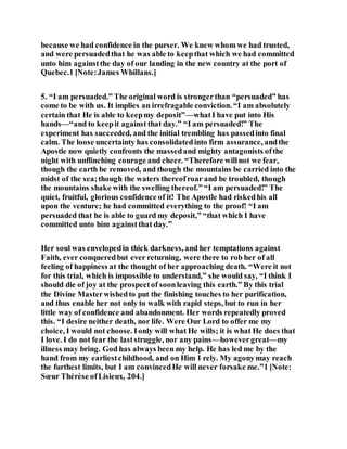 because we had confidence in the purser. We knew whom we had trusted,
and were persuadedthat he was able to keepthat which we had committed
unto him againstthe day of our landing in the new country at the port of
Quebec.1 [Note:James Whillans.]
5. “I am persuaded.” The original word is strongerthan “persuaded” has
come to be with us. It implies an irrefragable conviction. “I am absolutely
certain that He is able to keepmy deposit”—whatI have put into His
hands—“and to keepit against that day.” “I am persuaded!” The
experiment has succeeded, and the initial trembling has passedinto final
calm. The loose uncertainty has consolidatedinto firm assurance, andthe
Apostle now quietly confronts the massedand mighty antagonists ofthe
night with unflinching courage and cheer. “Therefore willnot we fear,
though the earth be removed, and though the mountains be carried into the
midst of the sea;though the waters thereofroar and be troubled, though
the mountains shake with the swelling thereof.” “I am persuaded!” The
quiet, fruitful, glorious confidence of it! The Apostle had riskedhis all
upon the venture; he had committed everything to the proof! “I am
persuaded that he is able to guard my deposit,” “that which I have
committed unto him againstthat day.”
Her soul was envelopedin thick darkness, and her temptations against
Faith, ever conqueredbut ever returning, were there to rob her of all
feeling of happiness at the thought of her approaching death. “Were it not
for this trial, which is impossible to understand,” she would say, “I think I
should die of joy at the prospectof soonleaving this earth.” By this trial
the Divine Masterwishedto put the finishing touches to her purification,
and thus enable her not only to walk with rapid steps, but to run in her
little way of confidence and abandonment. Her words repeatedly proved
this. “I desire neither death, nor life. Were Our Lord to offer me my
choice, I would not choose. Ionly will what He wills; it is what He does that
I love. I do not fear the laststruggle, nor any pains—howevergreat—my
illness may bring. God has always been my help. He has led me by the
hand from my earliestchildhood, and on Him I rely. My agonymay reach
the furthest limits, but I am convincedHe will never forsake me.”1 [Note:
Sœur Thérèse ofLisieux, 204.]
 