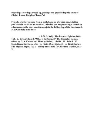 stayed up, storedup, prayed up, paid up, and preachedup the cause of
Christ. I am a disciple of Jesus.”vi
Friends, whether you are from a godly home or a broken one, whether
you’re an introvert or an extrovert, whether you are pastoring a church or
a laypersonin the pew, you, too, can join the Fellowshipof the Unashamed.
May God help us to do so.
i. J. N. D. Kelly, The PastoralEpistles, 160-
161. ii. Bryan Chapell, “What is the Gospel?” The Gospelas Center,
edited by D. A. Carsonand Timothy Keller, 115-116. iii. John R. W.
Stott, Guard the Gospel, 36. iv. Stott, 47. v. Stott, 45. vi. Kent Hughes
and Bryan Chapell, 1 & 2 Timothy and Titus: To Guard the Deposit, 182-
3.
 