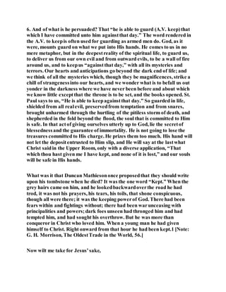 6. And of what is he persuaded? That “he is able to guard (A.V. keep)that
which I have committed unto him againstthat day.” The word rendered in
the A.V. to keepis often used for guarding as armed men do. God, as it
were, mounts guard on what we put into His hands. He comes to us in no
mere metaphor, but in the deepestreality of the spiritual life, to guard us,
to deliver us from our own evil and from outward evils, to be a wall of fire
around us, and to keepus “againstthat day,” with all its mysteries and
terrors. Our hearts and anticipations go beyond the dark end of life; and
we think of all the mysteries which, though they be magnificences, strike a
chill of strangenessinto our hearts, and we wonder what is to befall us out
yonder in the darkness where we have never been before and about which
we know little exceptthat the throne is to be set, and the books opened. St.
Paul says to us, “He is able to keepagainstthat day.” So guarded in life,
shielded from all realevil, preservedfrom temptation and from snares,
brought unharmed through the hurtling of the pitiless storm of death, and
shepherded in the fold beyond the flood, the soul that is committed to Him
is safe. In that actof giving ourselves utterly up to God, lie the secretof
blessednessand the guarantee of immortality. He is not going to lose the
treasures committed to His charge. He prizes them too much. His hand will
not let the depositentrusted to Him slip, and He will say at the lastwhat
Christ saidin the Upper Room, only with a diverse application, “That
which thou hast given me I have kept, and none of it is lost,” and our souls
will be safe in His hands.
What was it that Duncan Mathiesononce proposedthat they should write
upon his tombstone when he died? It was the one word “Kept.” When the
grey hairs came on him, and he lookedbackwardoverthe road he had
trod, it was not his prayers, his tears, his toils, that shone conspicuous,
though all were there; it was the keeping powerof God. There had been
fears within and fightings without; there had been warunceasing with
principalities and powers;dark foes unseen had thronged him and had
tempted him, and had sought his overthrow. But he was more than
conqueror in Christ who loved him. When a young man he had given
himself to Christ. Right onward from that hour he had been kept.1 [Note:
G. H. Morrison, The OldestTrade in the World, 56.]
Now wilt me take for Jesus’sake,
 
