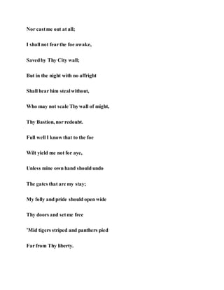 Nor castme out at all;
I shall not fearthe foe awake,
Savedby Thy City wall;
But in the night with no affright
Shall hear him stealwithout,
Who may not scale Thywall of might,
Thy Bastion, nor redoubt.
Full well I know that to the foe
Wilt yield me not for aye,
Unless mine own hand should undo
The gates that are my stay;
My folly and pride should open wide
Thy doors and setme free
’Mid tigers striped and panthers pied
Far from Thy liberty.
 