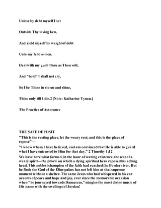 Unless by debt myself I set
Outside Thy loving ken,
And yield myself by weightof debt
Unto my fellow-men.
Dealwith my guilt Thou as Thou wilt,
And “hold” I shall not cry,
So I be Thine in storm and shine,
Thine only till I die.2 [Note: Katharine Tynan.]
The Practice ofAssurance
THE SAFE DEPOSIT
"This is the resting place, let the weary rest; and this is the place of
repose"—
"I know whom I have believed, and am convinced that He is able to guard
what I have entrusted to Him for that day." 2 Timothy 1:12
We have here what formed, in the hour of waning existence, the rest of a
wearyspirit—the pillow on which a dying spiritual hero reposedhis aching
head. This noblestchampion of the faith had reachedthe Border river. But
he finds the God of the Elim-palms has not left him at that supreme
moment without a shelter. The same Jesus who had whispered in his ear
accents ofpeace and hope and joy, ever since the memorable occasion
when "he journeyed towards Damascus,"mingles the most divine music of
His name with the swellings of Jordan!
 