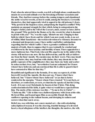 Paul, when he uttered these words, was left well-nigh alone;condemned to
mourn in secretand solitude over the forsaking of former associatesand
friends. They had lost courage before the coming tempest, and abandoned
the noble vesselto wrestle, as best it could, among the breakers. Cowardly
themselves, they had apparently tried to appeal to the old prisoner's fears.
'Why persist in the hopeless cause, andprolong the hopeless conflict? Why
maintain an unequal struggle for that which, being in antagonismto the
Empire's belief, and to the will of the Caesars,must, sooneror later, fall to
the ground? Why perish in the flames or by the sword, for what is doomed
to perish with you?' 'No,'was his reply; 'disturb me not. Clinging to that
faith in which I have lived, and for which I am now ready to die, is no act
of willful, blind fanaticism—the recklessdevotionof a visionary dreamer to
a doomed and desperate cause.I have nobler and loftier anticipations
regarding that for which I suffer. I have a grander confidence in the
majesty of truth, than to suppose that it can eventually be crushed and
overthrown by the base tyranny and hostility of man. I have appealed to a
more righteous bar. That God, who sent His angelto me in the midst of the
storm, will not leave me now. He has delivered me, and He will yet deliver
me from the lions' mouth. My enemies may do their worst. They may insult
my greyhairs; they may load me with chains; they may doom me to the
public exposure of the amphitheater; they may burn my body and scatter
its ashes on that river; but, "nevertheless I am not ashamed: for I know
whom I have believed, and am convinced that He is able to guard what I
have entrusted to Him for that day.'"
Beautiful and significant is the formula, if we may so express it, of this
farewellCreedof the Apostle. He does not say, 'I know what I have
believed,' but "I know whom I have believed;" or (as that is better
rendered in the margin), "I know whom I have trusted." It is not facts, or
doctrines, or confessions,orsects, orchurches he speaks of, but his Living
Lord—It is not even Christianity he boasts of, but Christ. This dying
confessionindeedof his faith, is quite what we would have expectedfrom
him. The motto of his existence was this—"To me to live is Christ"—
"Christ my life." Life to him was a hallowedjourney with Jesus athis side.
He loved Him, and leaned upon Him as an earthly friend; like the
sunflower opening to the radiant beams, and drooping in sadness and
sorrow when that sun is away.
Belief, too, was with him, not a mere mental act—the cold calculating
subscription of reason. It was the cleaving, trustful homage of a devoted
heart; a loyal allegiance ofthe intellect, the thoughts, the motives, the will,
 