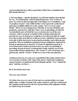 am persuadedthat he is able to guard that which I have committed unto
him againstthat day.”
2. Of some things—Apostle though he was, Divinely inspired man though
he was—St. Paulfrankly confesseshimself ignorant. “Forwe know in
part,” he writes in that incomparable 13th chapter of 1 Corinthians, “and
we prophesy in part.” And a little farther on he repeats his confessionof
ignorance in slightly different words, saying, “Now we see in a glass
darkly.” But it was not all ignorance with him. It was not all doubt, and
perplexity, and mystery with him. There were certainthings of which he
was absolutelysure, of which he was as certain as he was of his own
existence. And it was these certainties of the soul that made him the
preacherhe was. St. Paul never would have travelled as he did; he would
never have toiled as he did; he would never have submitted to persecutions
as he did, if all he had to give to men had been doubts, and criticisms and
negations. There is nothing in negations to beget enthusiasm. Agnosticism
breeds no missionaries or martyrs. St. Paul was impelled to preach, to
travel from land to land to preach, to face any and every hardship in
preaching, because he knew certainpositive truths which it was of vital
concernthat all men should know. The “I know’s” ofSt. Paul make up a
glorious list, and the “I know” of this text is one of the most glorious.
ArchdeaconFarrar, it is said, once askedRobertBrowning whether there
were any lines in all the wide range of his poetry which most completely
expressedwhat was fundamental in his thought and life. “Yes,” replied the
poet, “and they are these:—
He at leastbelieved in soul,
Was very sure of God.”
My father also was very sure of God, and was convincedthat every man
might enjoy a similar certainty if he really wanted to, and if he would tread
the common road, beaten by the feet of generations ofthe pilgrims of faith,
by which it may be reached.
 