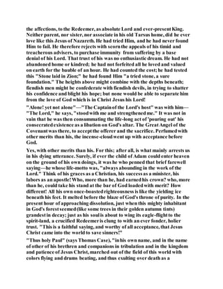 the affections, to the Redeemer, as absolute Lord and ever-presentKing.
Neither parent, nor sister, nor associate in his old Tarsus home, did he ever
love like this Jesus of Nazareth. He had tried Him, and he had never found
Him to fail. He therefore rejects with scornthe appeals of his timid and
treacherous advisers, to purchase immunity from suffering by a base
denial of his Lord. That trust of his was no enthusiastic dream. He had not
abandoned home or kindred; he had not forfeited all he loved and valued
on earth for the bauble of an hour. He had counted the cost;he had tested
this "Stone laid in Zion;" he had found Him "a tried stone, a sure
foundation." The heights above might combine with the depths beneath;
fiendish men might be confederate with fiendish devils, in trying to shatter
his confidence and blight his hope; but none would be able to separate him
from the love of God which is in Christ Jesus his Lord!
"Alone! yet not alone"—"The Captainof the Lord's host" was with him—
"The Lord," he says, "stoodwith me and strengthenedme." It was not in
vain that he was then consummating the life-long act of 'pouring out' his
consecratedexistence as a libation on God's altar. The GreatAngel of the
Covenantwas there, to acceptthe offerer and the sacrifice. Perfumedwith
other merits than his, the incense-cloudwent up with acceptance before
God.
Yes, with other merits than his. For this; after all, is what mainly arrests us
in his dying utterance. Surely, if ever the child of Adam could enter heaven
on the ground of his own doings, it was he who penned that brief farewell
saying—he whose life-motto was, "always abounding in the work of the
Lord." Think of his graces as a Christian, his successas a minister, his
labors as an apostle!Who, more than he, had earnedhis crown? who, more
than he, could take his stand at the bar of God loadedwith merit? How
different! All his own once-boastedrighteousness is like the yielding ice
beneath his feet. It melted before the blaze of God's throne of purity. In the
present hour of approaching dissolution, just when this mighty inhabitant
in God's forestseemed(like some trees in their golden autumn tints)
grandestin decay; just as his soulis about to wing its eagle-flightto the
spirit-land, a crucified Redeemeris clung to with an ever fonder, holier
trust. "This is a faithful saying, and worthy of all acceptance, that Jesus
Christ came into the world to save sinners!"
"Thus holy Paul" (says Thomas Case), "inhis own name, and in the name
of other of his brethren and companions in tribulation and in the kingdom
and patience of Jesus Christ, marched out of the field of this world with
colors flying and drums beating, and thus exulting over death as a
 