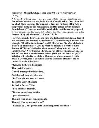 conqueror—O Death, where is your sting? O Grave, where is your
victory?"
A farewell—a dying hour—must, sooneror later, be our experience also;
that solemn moment—when, in the words of an old writer, "the silver cord
by which life is suspended is worn out at last, and the lamp of life falls to
the ground; the lights are extinguished, and the golden bowl which fed
them is broken" (Noyes). Amid this wreck of the earthly, are we prepared
for our entrance on the heavenly? to leave the Elim encampment and enter
the true "City of Palm-trees" (2 Chron. 28:15).
Have we committed our souls and their everlasting interests in safe deposit
into the hands of our divine Redeemer? If so, the lastenemy is robbed of its
triumph. "Deathto the believer," said Hedley Vicars, "is, after all, but an
incident in immortality." Equally beautiful and characteristic was the
devoted M'Cheyne's definition of the same—"a leapinto the arms of
Infinite Love." A well-knownChristian of an older age (Ambrose) speaks
of it as "the wind which blows the bud of grace into the flowerof glory."
Whether still calledto tread the wilderness, or when summoned to the
brink of Jordan, may it be ours to take up the simple strains of one of
Luther's saintly followers—
"God, my Father, to Your hand
This spirit I bequeath;
Guide it through this desert land,
And through the gates ofdeath.
"By Your gift, this soul was mine;
Take it to Yourself again;
So shall it foreverThine
In life and death remain.
"Resting on my Lord in faith
I pass securelyon;
Through Him alone I conquer death,
Through Him my crownis won!"
"Shielded by God's power until the coming of the salvation."
 