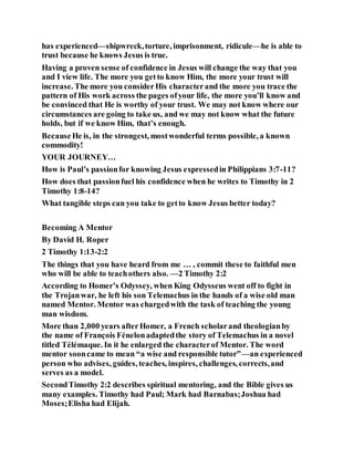 has experienced—shipwreck,torture, imprisonment, ridicule—he is able to
trust because he knows Jesus is true.
Having a proven sense of confidence in Jesus will change the way that you
and I view life. The more you getto know Him, the more your trust will
increase. The more you considerHis characterand the more you trace the
pattern of His work across the pages ofyour life, the more you’ll know and
be convinced that He is worthy of your trust. We may not know where our
circumstances are going to take us, and we may not know what the future
holds, but if we know Him, that’s enough.
BecauseHe is, in the strongest, mostwonderful terms possible, a known
commodity!
YOUR JOURNEY…
How is Paul’s passionfor knowing Jesus expressedin Philippians 3:7-11?
How does that passionfuel his confidence when he writes to Timothy in 2
Timothy 1:8-14?
What tangible steps can you take to getto know Jesus better today?
Becoming A Mentor
By David H. Roper
2 Timothy 1:13-2:2
The things that you have heard from me … , commit these to faithful men
who will be able to teachothers also. —2 Timothy 2:2
According to Homer’s Odyssey, when King Odysseus went off to fight in
the Trojanwar, he left his son Telemachus in the hands of a wise old man
named Mentor. Mentor was chargedwith the task of teaching the young
man wisdom.
More than 2,000 years afterHomer, a French scholarand theologianby
the name of François Fénelonadaptedthe story of Telemachus in a novel
titled Télémaque. In it he enlarged the characterof Mentor. The word
mentor sooncame to mean “a wise and responsible tutor”—an experienced
person who advises, guides, teaches, inspires, challenges, corrects,and
serves as a model.
SecondTimothy 2:2 describes spiritual mentoring, and the Bible gives us
many examples. Timothy had Paul; Mark had Barnabas;Joshua had
Moses;Elisha had Elijah.
 