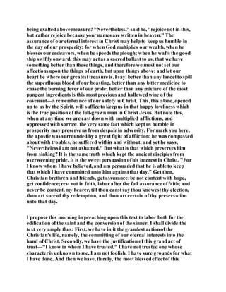 being exalted above measure? "Nevertheless," saidhe, "rejoice not in this,
but rather rejoice because your names are written in heaven." The
assurance ofour eternal interest in Christ may help to keepus humble in
the day of our prosperity; for when God multiplies our wealth, when he
blesses ourendeavors, when he speeds the plough; when he wafts the good
ship swiftly onward, this may actas a sacredballast to us, that we have
something better than these things, and therefore we must not set our
affections upon the things of earth, but upon things above; and let our
heart be where our greatesttreasure is. I say, better than any lancetto spill
the superfluous blood of our boasting, better than any bitter medicine to
chase the burning fever of our pride; better than any mixture of the most
pungent ingredients is this most precious and hallowedwine of the
covenant—a remembrance of our safetyin Christ. This, this alone, opened
up to us by the Spirit, will suffice to keepus in that happy lowliness which
is the true position of the full-grown man in Christ Jesus. Butnote this,
when at any time we are castdown with multiplied afflictions, and
oppressedwith sorrow, the very same fact which kept us humble in
prosperity may preserve us from despair in adversity. For mark you here,
the apostle was surrounded by a great fight of affliction; he was compassed
about with troubles, he suffered within and without; and yet he says,
"NeverthelessI am not ashamed." But what is that which preserves him
from sinking? It is the same truth which kept the ancient disciples from
overweening pride. It is the sweetpersuasionofhis interest in Christ. "For
I know whom I have believed, and am persuadedthat he is able to keep
that which I have committed unto him againstthat day." Get then,
Christian brethren and friends, getassurance;be not content with hope,
get confidence;rest not in faith, labor after the full assurance offaith; and
never be content, my hearer, till thou canstsay thou knowestthy election,
thou art sure of thy redemption, and thou art certain of thy preservation
unto that day.
I propose this morning in preaching upon this text to labor both for the
edification of the saint and the conversionof the sinner. I shall divide the
text very amply thus: First, we have in it the grandest actionof the
Christian's life, namely, the committing of our eternal interests into the
hand of Christ. Secondly, we have the justification of this grand act of
trust—"I know in whom I have trusted." I have not trusted one whose
characteris unknown to me, I am not foolish, I have sure grounds for what
I have done. And then we have, thirdly, the most blessedeffectof this
 