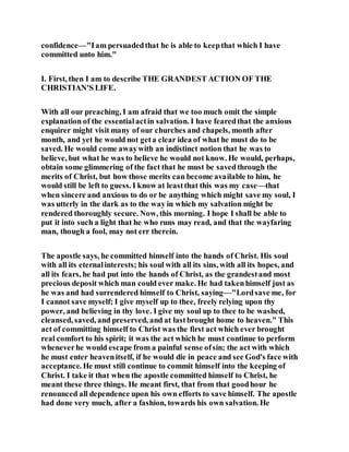 confidence—"Iam persuadedthat he is able to keepthat which I have
committed unto him."
I. First, then I am to describe THE GRANDEST ACTION OF THE
CHRISTIAN'S LIFE.
With all our preaching, I am afraid that we too much omit the simple
explanation of the essentialactin salvation. I have fearedthat the anxious
enquirer might visit many of our churches and chapels, month after
month, and yet he would not geta clear idea of what he must do to be
saved. He would come awaywith an indistinct notion that he was to
believe, but what he was to believe he would not know. He would, perhaps,
obtain some glimmering of the fact that he must be savedthrough the
merits of Christ, but how those merits can become available to him, he
would still be left to guess. I know at leastthat this was my case—that
when sincere and anxious to do or be anything which might save my soul, I
was utterly in the dark as to the way in which my salvation might be
rendered thoroughly secure. Now, this morning. I hope I shall be able to
put it into such a light that he who runs may read, and that the wayfaring
man, though a fool, may not err therein.
The apostle says, he committed himself into the hands of Christ. His soul
with all its eternalinterests; his soul with all its sins, with all its hopes, and
all its fears, he had put into the hands of Christ, as the grandestand most
precious deposit which man could ever make. He had takenhimself just as
he was and had surrendered himself to Christ, saying—"Lordsave me, for
I cannot save myself; I give myself up to thee, freely relying upon thy
power, and believing in thy love. I give my soul up to thee to be washed,
cleansed, saved, and preserved, and at lastbrought home to heaven." This
act of committing himself to Christ was the first act which ever brought
real comfort to his spirit; it was the act which he must continue to perform
wheneverhe would escape from a painful sense ofsin; the act with which
he must enter heavenitself, if he would die in peace and see God's face with
acceptance. He must still continue to commit himself into the keeping of
Christ. I take it that when the apostle committed himself to Christ, he
meant these three things. He meant first, that from that goodhour he
renounced all dependence upon his own efforts to save himself. The apostle
had done very much, after a fashion, towards his own salvation. He
 