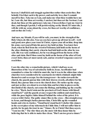 heaven; I shall kick and struggle againstthee rather than assistthee. But
behold, I feel that such is thy power, and such thy love, that I commit
myself to thee. Take me as I am, and make me what thou wouldst have me
be. I am vile, but thou art worthy; I am lost, but thou art the Saviour; I am
dead, but thou art the quickener; take me; I beseechthee;I put my trust in
thee, and though I perish, I will perish relying on thy blood. If I must die, I
will die with my arms about thy cross, forthou art worthy of confidence,
and on thee do I rely."
And now, my friends, if you will be safe, you must, in the strength of the
Holy Ghost, do this also. You sayyou have given up all trust in self—well
and good;now place your trust in Christ, repose your all on him; drop into
his arms; castyourself into his power; lay hold on him. You know how
Joab, when he fled from the swordof Solomon, laid hold on the horns of
the altar, thinking that surely when he had laid hold on the altar he was
safe. His was vain confidence, for he was draggedfrom the horns of the
altar and slain. But if thou canst lay hold on the horns of the altar of God,
even Christ, thou art most surely safe, and no swordof vengeance canever
reachthee.
I saw the other day a remarkable picture, which I shall use as an
illustration of the wayof salvationby faith in Jesus. An offender had
committed a crime for which he must die, but it was in the olden time when
churches were consideredto be sanctuaries in which criminals might hide
themselves and so escape.See the transgressor—he rushes towards the
church, the guards pursue him with their drawn swords, allathirst for his
blood, they pursue him even to the church door. He rushes up the steps,
and just as they are about to overtake him and hew him in pieces on the
threshold of the church, out comes the Bishop, and holding up the crucifix
he cries, "Back, back!stain not the precincts of God's house with blood!
stand back!" and the guards at once respectthe emblem and stand back,
while the poor fugitive hides himself behind the robes of the priest. It is
even so with Christ. The guilty sinner flies to the cross—fliesstraightaway
to Jesus, and though Justice pursues him, Christ lifts up his wounded
hands and cries to Justice, "Stand back!stand back!I shelter this sinner;
in the secretplace of my tabernacle do I hide him; I will not suffer him to
perish, for he puts his trust in me." Sinner, fly to Christ! But thou sayest,
"I am too vile." The viler thou art, the more wilt thou honor him by
believing that he is able to make thee clean. "But I am too greata sinner."
 