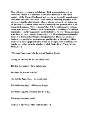 This religious certainty, which I do not think was everdisturbed by
intellectual doubt, was of course of inexpressible value to him in his
ministry of the Gospel. Confirmed as it was by his own daily experience of
the Grace and PowerofGod in Christ Jesus, it naturally imparted to his
utterances that flaming intensity of convictionwhich so deeply impressed
his hearers everywhere, and which was assuredlyone greatelement in his
evangelistic success. “Here is a man,” they felt, “who thoroughly believes
every word he says. To him at least, the things he is speaking ofare things
that matter—matter supremely, matter infinitely. No other things compare
with them for their practicalimportance. It is life and salvationto receive
them; it is death and destruction to rejectthem.” There was never any
hesitancy, or misgiving, or reserve, orqualification in his delivery of the
momentous messagegivenhim to proclaim. He spoke as one entirely sure
that he was telling men the absolute truth.1 [Note: Henry Varley’s Life-
Story, 242.]
“Notours,” say some, “the thought of Death to dread;
Asking no Heaven, we fear no fabled Hell:
Life is a feast, and we have banqueted,
Shall not the worms as well?”
Ah, but the Apparition—the dumb sign—
The beckoning finger bidding me forego
The fellowship, the converse, andthe wine,
The songs, the festalglow!
And ah, to know not, while with friends I sit,
 