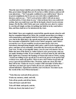 Then the more honor shall be given to him that thou art able to confide in
him, great sinner though thou art. If you have a little sickness, andyou tell
your physician—"Sir! I am quite confident in your skill to heal," there is
no great compliment, but if you are sore sick with a complicationof
diseases, andyou say—"Sir!I seek no better skill, I will ask no more
excellentadvice, I trust alone in you," what an honor have you conferred
on him, that you could trust your life in his hands when it was in extreme
danger. Do the like with Christ; put your soulin his care, dare it, venture
it; castthyself simply on him; let nothing but faith be in thy soul; believe
him, and thou shalt never be mistakenin thy trust.
But I think I have not completely stated all the apostle meant, when he said
that he committed himself to Christ. He certainly meant those two things—
self-renunciation, and implicit belief in Christ's power and willingness to
save, but in the third place, the apostle meant that he did make a full and
free surrender of himself to Christ, to be Christ's property, and Christ's
servant for ever. If you would be savedyou must not be your own.
Salvationis through being bought with a price; and if you be bought with a
price, and thus saved, remember, from that day forward you will not be
your own. To-day, as an ungodly sinner, you are your own master, free to
follow the lusts of the flesh; or, rather Satan is your greattyrant, and you
are under bondage to him. If you would be savedyou must by the aid of the
Holy Spirit now renounce the bondage of Satanand come to Christ, saying,
"Lord I am willing to give up all sin, it is not in my power to be perfect but
I wish it were, make me perfect. There is not a sin I wish to keep;take all
away;I present myself before thee. Washme, make me clean. Do what
thou wilt in me. I make no reserve, I make a full surrender of all to thee."
And then you must give up to Christ all you are, and all you have by
solemn indenture, signedand sealedby your own heart. You must sayin
the words of the sweetMoravianhymn—
"Take thou my soul and all my powers;
O take my memory, mind, and will,
Take all my goods, and all my hours,
Take all I know and all I feel;
Take all I think and speak, and do;
O take my heart, but make it new."
 