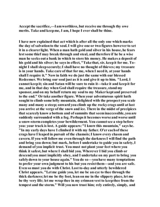 Accept the sacrifice,—Iamworthless, but receive me through thy owe
merits. Take and keepme, I am, I hope I ever shall be thine.
I have now explained that act which is after all the only one which marks
the day of salvationto the soul. I will give one or two figures howeverto set
it in a clearerlight. When a man hath gold and silver in his house, he fears
lest some thief may break through and steal, and therefore if he be a wise
man he seeks outa bank in which to store his money. He makes a deposit of
his goldand his silver; he says in effect, "Takethat, sir, keepit for me. To-
night I shall sleepsecurely;I shall have no thought of thieves; my treasure
is in your hands. Take care of that for me, when I need it, at your hands
shall I require it." Now in faith we do just the same with our blessed
Redeemer. We bring our soul just as it is and give it up to him. "Lord, I
cannot keepit; sin and Satan will be sure to ruin it—take it and keepit for
me, and in that day when God shall require the treasure, stand my
sponsor, and on my behalf return my soul to my Makerkeptand preserved
to the end." Or take another figure. When your adventurous spirit hath
sought to climb some lofty mountain, delighted with the prospectyou scale
many and many a steep; onward you climb up the rockycrags until at last
you arrive at the verge of the snow and ice. There in the midst of precipices
that scarcelyknow a bottom and of summits that seeminaccessible, youare
suddenly surrounded with a fog. Perhaps it becomes worseand worse until
a snow-stormcompletes your bewilderment. You cannotsee a step before
you: your track is lost. A guide appears:"I know this mountain," says he.
"In my early days have I climbed it with my father. O'er eachof these
crags have I leaped in pursuit of the chamois;I know every chasm and
cavern. If you will follow me even through the darkness I will find the path
and bring you down; but mark, before I undertake to guide you in safety, I
demand of you implicit trust. You must not plant your feet where you
think it safest, but where I shall bid you. Wherever I bid you climb or
descendyou must implicitly obey, and I undertake on my part to bring you
safelydown to your house again." You do so—youhave many temptations
to prefer your own judgment to his but you resistthem—and you are safe.
Even so must you do with Christ. Lost to-day and utterly bewildered
Christ appears. "Letme guide you, let me be an eye to thee through the
thick darkness;let me be thy foot, lean on me in the slippery place, let me
be thy very life; let me wrap thee in my crimson vest to keepthee from the
tempest and the storm." Will you now trust him; rely entirely, simply, and
 