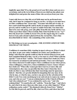 implicitly upon him? If so, the grand actof your life is done and you are a
savedman, and on the terra firma of heaven you shall one day plant your
delighted feet and praise the name of him who savedyou from your sins.
I must add, however, that this actof faith must not be performed once
only, but it must be continued as long as you live. As long as you must have
no other confidence but "Jesus only." You must take him now to-day, to
have and to hold through life and in death, in tempest and in sunshine, in
poverty and in wealth, never to part or sunder from him. You must take
him to be your only prop, your only pillar from this day forth and for ever.
What sayestthou sinner? Does Godthe Holy Ghostlead thee to say "Ay?"
Does thy heart now confide in Jesus? Ifso, let the angels sing, for a soul is
born to God, and a brand is plucked from the eternal fire. I have thus
describedfaith in Christ—the committing of the soulto him.
II. This brings us to our secondpoint—THE JUSTIFICATION OF THIS
GRAND ACT OF TRUST.
Confidence is sometimes folly; trusting in man is always so. When I exhort
you, then, to put your entire confidence in Christ, am I justified in so
doing? and when the apostle could say that he trusted alone in Jesus, and
had committed himself to him, was he a wise man or a fool? What saith the
apostle? "Iam no fool," said he, "for I know whom I have believed. I have
not trusted to an unknown and untried pretender. I have not relied upon
one whose characterIcould suspect. I have confidence in one whose power,
whose willingness, whose love, whose truthfulness I know. I know whom I
have believed." When silly women put their trust in yet more silly and
wickedpriests, they may saypossibly that they know whom they have
believed. But we may tell them that their knowledge must be ignorance
indeed—that they are greatly deluded in imagining that any man, be he
who he may, or what he may, can have any powerin the salvationof his
fellow's soul. You come sneaking up to me and ask me to repose my soul in
you; and who are you? "I am an ordained priest of the Church of Rome."
And who ordained you? "I was ordained by such a one." And who
ordained him? "It cometh after all," saith he, "from the Pope." And who is
he, and what is he more than any other man, or any other imposter? What
ordination canhe confer? "He obtained it directly from Peter." Did he?
Let the link be proved; and if he did, what was Peter, and where has God
 