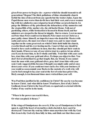 given Peterpower to forgive sin—a power which he should transmit to all
generations? Begone!The thick pollutions of thine abominable church
forbid the idea of descentfrom any apostle but the traitor Judas. Upon the
Papalthrone men worse than devils have had their seat, and even a woman
big with her adulteries once reignedas head of thine accursedchurch. Go
purge the filthiness of thy priesthood, the debauchery of thy nunneries and
the stygianfilth of thy mother city, the old harlot Rome. Talk not of
pardoning others, while fornication is licensedin Rome itself, and her
ministers are steepedto the throat in iniquity. But to return. I rest no more
on Peter than Petercould rest in himself, Peter must reston Christ as a
poor guilty sinner himself, an imperfect man who denied his Masterwith
oaths and curses. He must restwhere I must rest, and we must stand
togetheron the same greatrock on which Christ doth build his church,
even his blood and his ever-lasting merits. I marvel that any should be
found to have such confidence in men, that they should put their souls in
their hands. If howeverany of you wish to trust in a priest, let me advise
you if you do trust him, to do it wholly and fully. Trust him with your cash-
box, trust him with your gold and silver. Perhaps you objectto that. You
don't feel at all inclined to go that length. But, my friend, if you cannot
trust the man with your goldand silver, pray don't trust him with your
soul. I only suggestedthis because Ithought you might smile and at once
detectyour error. If you could not trust such a fox with your business;if
you would as sooncommit your flocks to the custody of a wolf, why will
you be fool enough to lay your soul at the feet of some base priest who,
likely enough, is ten thousand times more wickedthan your self.
Was Paul then justified in his confidence in Christ? He says he was because
he knew Christ. And what did he know? Paulknew, first of all, Christ's
Godhead. Jesus Christ is the Son of God, co-equaland co-eternalwith the
Father. If my soul be in his hand,
"Where is the powercan reachit there,
Or what canpluck it thence."
If the wings of Omnipotence do coverit, if the eye of Omnipotence is fixed
upon it, and if the heart of eternallove doth cherish it, how canit be
destroyed? Trust not thy soul my fellow-man anywhere but with thy God.
But Jesus is thy God rely thou fully in him, and think not that thou canst
 