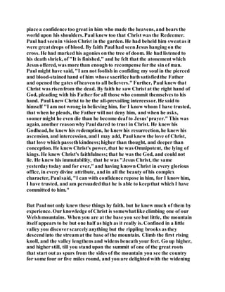place a confidence too great in him who made the heavens, and bears the
world upon his shoulders. Paul knew too that Christ was the Redeemer.
Paul had seenin vision Christ in the garden. He had beheld him sweatas it
were greatdrops of blood. By faith Paul had seenJesus hanging on the
cross. He had marked his agonies on the tree of doom. He had listened to
his death shriek, of "It is finished," and he felt that the atonement which
Jesus offered, was more than enough to recompense forthe sin of man.
Paul might have said, "I am not foolish in confiding my soul in the pierced
and blood-stainedhand of him whose sacrifice hath satisfiedthe Father
and opened the gates ofheaven to all believers." Further, Paul knew that
Christ was risenfrom the dead. By faith he saw Christ at the right hand of
God, pleading with his Father for all those who commit themselves to his
hand. Paul knew Christ to be the all-prevailing intercessor. He said to
himself "I am not wrong in believing him, for I know whom I have trusted,
that when he pleads, the Father will not deny him, and when he asks,
soonermight he even die than he become deaf to Jesus'prayer." This was
again, another reasonwhy Paul dared to trust in Christ. He knew his
Godhead, he knew his redemption, he knew his resurrection, he knew his
ascension, and intercession, andI may add, Paul knew the love of Christ,
that love which passethkindness;higher than thought, and deeper than
conception. He knew Christ's power, that he was Omnipotent, the lying of
kings. He knew Christ's faithfulness; that he was the God, and could not
lie. He knew his immutability, that he was "Jesus Christ, the same
yesterdaytoday and for ever," and having known Christ in every glorious
office, in every divine attribute, and in all the beauty of his complex
character, Paulsaid, "I can with confidence repose in him, for I know him,
I have trusted, and am persuadedthat he is able to keepthat which I have
committed to him."
But Paul not only knew these things by faith, but he knew much of them by
experience. Our knowledge ofChrist is somewhatlike climbing one of our
Welshmountains. When you are at the base you see but little, the mountain
itself appears to be but one half as high as it really is. Confined in a little
valley you discoverscarcelyanything but the rippling brooks as they
descendinto the stream at the base of the mountain. Climb the first rising
knoll, and the valley lengthens and widens beneath your feet. Go up higher,
and higher still, till you stand upon the summit of one of the great roots
that start out as spurs from the sides of the mountain you see the country
for some four or five miles round, and you are delighted with the widening
 