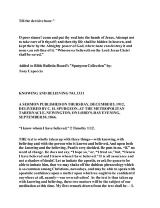 Till the decisive hour."
O poor sinner! come and put thy soul into the hands of Jesus. Attempt not
to take care of it thyself; and then thy life shall be hidden in heaven, and
kept there by the Almighty power of God, where none can destroy it and
none can rob thee of it. "Whosoeverbelievethon the Lord Jesus Christ
shall be saved."
Added to Bible Bulletin Board's "SpurgeonCollection" by:
Tony Capoccia
KNOWING AND BELIEVING NO. 3331
A SERMON PUBLISHED ON THURSDAY, DECEMBER5, 1912,
DELIVERED BY C. H. SPURGEON,AT THE METROPOLITAN
TABERNACLE, NEWINGTON, ON LORD’S-DAYEVENING,
SEPTEMBER30, 1866.
“I know whom I have believed.” 2 Timothy 1:12.
THE text is wholly takenup with three things—with knowing, with
believing and with the personwho is known and believed. And upon both
the knowing and the believing, Paul is very decided. He puts in no, “if,” no
word of change. He does not say, “I hope so,” or, “I trust so,” but, “I know
I have believed and I know whom I have believed.” It is all assurance and
not a shadow of doubt! Let us imitate the apostle, orask for grace to be
able to imitate him, that we may shake off the dubious phraseologywhich
is so common among Christians, nowadays, and may be able to speak with
apostolic confidence upon a matter upon which we ought to be confident if
anywhere at all, namely—our own salvation! As the text is thus takenup
with knowing and believing, these two matters will be the subject of our
meditation at this time. My first remark drawn from the text shall be— I.
 