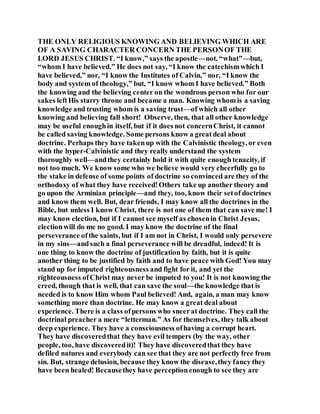THE ONLY RELIGIOUS KNOWING AND BELIEVING WHICH ARE
OF A SAVING CHARACTER CONCERN THE PERSONOF THE
LORD JESUS CHRIST. “I know,” says the apostle—not, “what”—but,
“whom I have believed.” He does not say, “I know the catechismwhich I
have believed,” nor, “I know the Institutes of Calvin,” nor, “I know the
body and system of theology,” but, “I know whom I have believed.” Both
the knowing and the believing center on the wondrous person who for our
sakes leftHis starry throne and became a man. Knowing whom is a saving
knowledge and trusting whom is a saving trust—of which all other
knowing and believing fall short! Observe, then, that all other knowledge
may be useful enoughin itself, but if it does not concernChrist, it cannot
be called saving knowledge. Some persons know a greatdeal about
doctrine. Perhaps they have takenup with the Calvinistic theology, or even
with the hyper-Calvinistic and they really understand the system
thoroughly well—andthey certainly hold it with quite enough tenacity, if
not too much. We know some who we believe would very cheerfully go to
the stake in defense of some points of doctrine so convinced are they of the
orthodoxy of what they have received!Others take up another theory and
go upon the Arminian principle—and they, too, know their setof doctrines
and know them well. But, dear friends, I may know all the doctrines in the
Bible, but unless I know Christ, there is not one of them that can save me! I
may know election, but if I cannot see myself as chosenin Christ Jesus,
electionwill do me no good. I may know the doctrine of the final
perseverance ofthe saints, but if I am not in Christ, I would only persevere
in my sins—andsuch a final perseverance will be dreadful, indeed! It is
one thing to know the doctrine of justification by faith, but it is quite
another thing to be justified by faith and to have peace with God! You may
stand up for imputed righteousness and fight for it, and yet the
righteousness ofChrist may never be imputed to you! It is not knowing the
creed, though that is well, that can save the soul—the knowledge that is
needed is to know Him whom Paul believed! And, again, a man may know
something more than doctrine. He may know a great deal about
experience. There is a class ofpersons who sneerat doctrine. They call the
doctrinal preacher a mere “letterman.” As for themselves, they talk about
deep experience. They have a consciousness ofhaving a corrupt heart.
They have discoveredthat they have evil tempers (by the way, other
people, too, have discoveredit)! They have discoveredthat they have
defiled natures and everybody can see that they are not perfectly free from
sin. But, strange delusion, because they know the disease,they fancy they
have been healed! Becausethey have perceptionenough to see they are
 