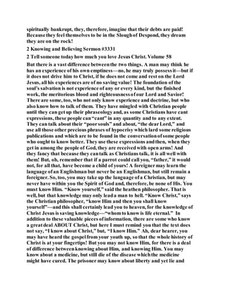 spiritually bankrupt, they, therefore, imagine that their debts are paid!
Becausethey feel themselves to be in the Sloughof Despond, they dream
they are on the rock!
2 Knowing and Believing Sermon #3331
2 Tell someone todayhow much you love Jesus Christ. Volume 58
But there is a vast difference betweenthe two things. A man may think he
has an experience of his own emptiness—no, he may truly possessit—but if
it does not drive him to Christ, if he does not come and rest on the Lord
Jesus, allhis experiences are of no saving value! The foundation of the
soul’s salvation is not experience of any or every kind, but the finished
work, the meritorious blood and righteousnessofour Lord and Savior!
There are some, too, who not only know experience and doctrine, but who
also know how to talk of them. They have mingled with Christian people
until they can getup their phraseologyand, as some Christians have cant
expressions, these people can“cant” in any quantity and to any extent.
They can talk about their “poorsouls” and about, “the dearLord,” and
use all those other precious phrases of hypocrisy which lard some religious
publications and which are to be found in the conversationofsome people
who ought to know better. They use these expressions andthen, when they
get in among the people of God, they are receivedwith open arms! And
they fancy that because they cantalk as Christians talk, it is all well with
them! But, oh, remember that if a parrot could call you, “father,” it would
not, for all that, have become a child of yours! A foreignermay learn the
language ofan Englishman but never be an Englishman, but still remain a
foreigner. So, too, you may take up the language ofa Christian, but may
never have within you the Spirit of God and, therefore, be none of His. You
must know Him. “Know yourself,” said the heathen philosopher. That is
well, but that knowledge may only leada man to hell. “Know Christ,” says
the Christian philosopher, “know Him and then you shall know
yourself”—andthis shall certainly lead you to heaven, for the knowledge of
Christ Jesus is saving knowledge—“whomto know is life eternal.” In
addition to these valuable pieces ofinformation, there are some who know
a greatdeal ABOUT Christ, but here I must remind you that the text does
not say, “I know about Christ,” but, “I know Him.” Ah, dear hearer, you
may have heard the gospelfrom your youth up, so that the whole history of
Christ is at your fingertips! But you may not know Him, for there is a deal
of difference betweenknowing about Him, and knowing Him. You may
know about a medicine, but still die of the disease whichthe medicine
might have cured. The prisoner may know about liberty and yet lie and
 
