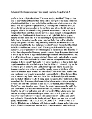 Volume 58 Tell someone todayhow much you love Jesus Christ. 3
perform their religion for them! They are too lazy to think! They are too
idle to use whateverbrains they have and so they get some mere simpleton
who thinks that God is pleasedwith his putting on a white gownor a blue
dress, or a black gown or greendress, a scarletgownor mauve dress, is
pleasedwith burning candles in the daylight and pleasedwith making a
pungent odor in the church—they get such a creature as this to do their
religion for them and then they lie down at night to rest, feeling perfectly
satisfiedthat God is satisfiedand they are all right! Oh, I charge you,
believe not this delusion! It is not believing in a priest that will save you!
Believing in the priest may be your ruin, but believing in Christ is the
really vital point—the one thing that truly matters. He that believes in
Christ is saved!But he that believes even the Pope of Rome shall find that
he believes to his own eternal ruin! Then again, it is not believing in
ourselves. Manypersons believe thoroughly in themselves. The doctrine of
self-reliance is preached in many quarters now a days. I suppose that what
is meant by the term is a goodmercantile possession, a business virtue, but
it is a Christian vice as towards spiritual things and emphatically towards
the soul’s salvation!Self-reliance in this matter always ruins those who
practice it. Rely on self? Let night rely on her darkness to find a light! Let
emptiness rely on its insufficiency to find its fullness! Let death rely on the
worms to give it immortality! Let hell rely upon its fire to make it into
heaven—suchtrusts as these would be equally strong with those of the
sinner who relies upon himself for salvation!Your belief must not be that
you canforce your wayto heaven, but you must believe Him, for anything
else is an unsaving faith. You see, then, that the knowledge whichsaves,
and the belief which saves, both hang upon the cross. Theyboth look to the
wounds of that dear man, that blessedGod who was there the propitiation
for our sins and who suffered in our place. My hearer, are you trusting
Christ? Are you hanging upon Him as the vesselhangs upon the nail? Do
you know Him as a man knows his friend? Do you seek to know more of
Him? Is He all your salvation and all your desire? If not, take home this
solemn warning—whateverelse you know, you are still ignorant, and
whateverelse you believe, you are still an unbeliever—unless you know
and believe in Him who is the Savior of men! I pass on now to a second
point, which is this— II. THAT KNOWLEDGE WITHOUT FAITH IS
VAIN. This is to try to balance with but one scale—to run a chariot on one
wheel. You have the double matter here. “I know whom I have believed.”
 