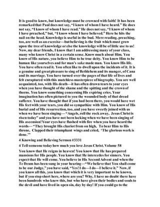 It is goodto know, but knowledge must be crowned with faith! It has been
remarkedthat Paul does not say, “I know of whom I have heard.” He does
not say, “I know of whom I have read.” He does not say, “I know of whom
I have preached,” but, “I know whom I have believed.” Here he hits the
nail on the head. Knowledge is useful in the bud. Mere reading, preaching,
too, are well as an exercise—butbelieving is the fruit which must grow
upon the tree of knowledge orelse the knowledge will be of little use to us!
Now, my dear friends, I know that I am addressing many of your class,
many who know Christ in a certain sense. Know much about Him. You
know of His nature, you believe Him to be true deity. You know Him to be
human like yourselves and for man’s sake made man. You know His life.
You have often read it. You often like to dwell upon the incidents of it. It is
a genuine and greatpleasure to sing of Bethlehem and its manger, of Cana
and its marriage. You have turned over the pages of that life of lives and
felt enraptured with this matchless masterpiece ofbiography. You are well
acquainted, too, with His death—it has often drawn tears to your eyes
when you have thought of the shame and the spitting and the crownof
thorns. You know something concerning His expiring cries. Your
imagination has often pictured to you the wounded body of that dread
sufferer. You have thought that if you had been there, you would have wet
His feetwith your tears, you did so sympathize with Him. You know of His
burial and of His resurrection, too, and you have sweetlyjoined with us
when we have been singing— “Angels, roll the rock away, Jesus Christis
risen today” and you have not been lacking when we have been singing of
His ascension!Your eyes have flushed with fire when you have heard the
words— “They brought His chariot from on high, To bear Him to His
throne, Clapped their triumphant wings and cried, ‘The glorious work is
done.’”
4 Knowing and Believing Sermon #3331
4 Tell someone todayhow much you love Jesus Christ. Volume 58
You know that He reigns in heaven! You know that He has prepared
mansions for His people. You know that He intercedes for sinners. You
expectthat He will come. You believe in His SecondAdvent and when the
Te Deum has been sung in your hearing—“We believe that You shall come
to be our Judge,” you have said, “Yes!I do—I do—I believe it.” Now, if
you know all this, you know that which it is very important to be known,
but if you stop short here, where are you? Why, I have no doubt there have
been hundreds who knew this, but who have given their bodies and souls to
the devil and have lived in open sin, day by day! If you could go to the
 