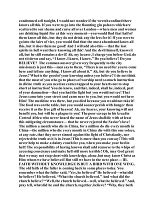 condemned cell tonight, I would not wonder if the wretchconfined there
knows all this. If you were to go into the flaunting gin palaces whichare
scatteredto our shame and curse all over London—where men and women
are drinking liquid fire at this very moment—you would find that half of
them know all this, but they do not drink any the less for it! If you were to
go into the lairs of vice, you would find that the most abandoned know all
this, but it does them no good!And I will add also this— that the lost
spirits in hell went there knowing all this! And the devil himself, knows it
all, but he still remains a devil! Ah, my hearer, I charge you before God, do
not sit down and say, “I know, I know, I know.” Do you believe? Do you
BELIEVE? The common answergiven very frequently to the city
missionary is just this—men say to them, “There is no need for you to come
here and tell me anything. I know all about it.” Ah, but do you believe in
Jesus? Whatis the goodof your knowing unless you believe? I do not think
that the most of you who go to places of worship need so much instruction
in divine truth as you need an earnestappeal to your hearts not to stop
short at instruction! You do know, and that, indeed, shall be, indeed, part
of your damnation—that you had the light but you would not see!That
Jesus came into your streetand came near to you, but you would not have
Him! The medicine was there, but you died because you would not take it!
The food was on the table, but you would soonerperish with hunger than
receive it as the free gift of heaven! Ah, my hearer, your knowing will not
benefit you, but will be a plague to you! The poor savage in his kraalin
Central Africa who never heard the name of Jesus shalldie with at least
this mitigating circumstance— that he never rejectedthe Savior’s love!
The million a month who die in China, for a million do die every month in
China—the million who die every month in China die with this one solace,
at any rate, that they never sinned againstthe light of Christianity, nor
rejectedthe truth as it is in Jesus!This is more than you cansay! This will
never help to make a dainty couch for you, when you make your bed in
hell! The responsibility of having known shall add remorse to the whips of
accusing conscienceand make hell still more terrible! Oh, may God grant
that we may not stop short with knowledge, alone,but may know Christ as
Him whom we have believed! But still we have in the next place— III.
FAITH WITHOUT KNOWLEDGE IS BUT A BIRD WITH ONE WING.
The old faith of the fuller is coming back in some places today. You
remember what the fuller said, “Yes, he believed” He believed—whatdid
he believe? He believed, “What the church believed.” And what did the
church believe? “Well, the church believed—well, what he believed.” And,
pray tell, what did he and the church, together, believe? “Why, they both
 