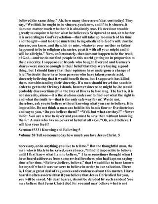 believed the same thing.” Ah, how many there are of that sort today! They
say, “We think he ought to be sincere, you know, and if he is sincere, it
does not matter much whether it is absolutelytrue. He need not trouble
greatly to enquire whether what he believes is Scriptural or not, or whether
it is according to God’s revelation—that will take up too much of his time
and thought—and look too much like being obedient to God’s will. Just be
sincere, you know, and then, hit or miss, whateveryour mother or father
happened to be in religious character, go at it with all your might and it
will be all right.” Now, unfortunately, that does not happen to be the truth
of God—and we do not find people in this world getting on in proportion to
their sincerity. I suppose our friends who bought Overend and Gurney’s
shares were sincere enoughin their belief that they were buying a good
thing, but I should fancy that their opinions have undergone a change of
late! No doubt there have been persons who have takenprussic acid,
sincerelybelieving that it would benefit them, but I suppose it has killed
them, notwithstanding their sincerity. If a man should travel due south in
order to get to the Orkney Islands, howeversincere he might be, he would
probably discoverhimself in the Bay of Biscaybefore long. The fact is, it is
not sincerity, alone—it is the studious endeavor to find out what the right is
and what the truth is—that is the only safe way for us! We do not,
therefore, ask you to believe without knowing what you are to believe. It is
impossible. Do not think a man canhold in his hands four or five doctrines
and sayto you, “Do you believe them?” “Well, but what are they?” “Never
mind! You are a true believer and you must believe then without knowing
them.” A man who has no power of belief at all says, “Oh, yes, I believe. I
will kiss your feetif
Sermon #3331 Knowing and Believing 5
Volume 58 Tell someone todayhow much you love Jesus Christ. 5
necessary, ordo anything you like to tell me.” But the thoughtful man, the
man who is likely to be saved, says at once, “I find it impossible to believe
until I first know what I am to believe.” I have sometimes thought when I
have heard addresses from some revival brothers who had kept on saying
time after time, “Believe, believe, believe,” thatI would like to have known
for myself what it was we were to believe in order to our salvation. There
is, I fear, a greatdeal of vagueness and crudeness about this matter. I have
heard it often assertedthatif you believe that Jesus Christdied for you,
you will be saved. My dear hearer, do not be deluded by such an idea! You
may believe that Jesus Christ died for you and may believe what is not
 