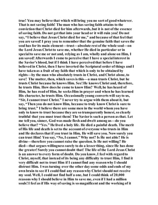 true! You may believe that which will bring you no sort of goodwhatever.
That is not saving faith! The man who has saving faith attains to the
conviction that Christ died for him afterwards, but it is not of the essence
of saving faith. Do not getthat into your head or it will ruin you! Do not
say, “I believe that Jesus Christ died for me,” and because of that feel that
you are saved! I pray you to remember that the genuine faith that saves the
soul has for its main element—trust—absolute restof the whole soul—on
the Lord Jesus Christto save me, whether He died in particular or in
specialto save me or not and, relying as I am, wholly and alone on Him, I
am saved!Afterwards I come to perceive that I have a specialinterest in
the Savior’s blood, but if I think I have perceived that before I have
believed in Christ, then I have inverted the Scriptural order of things and I
have takenas a fruit of my faith that which is only to be obtained by
rights—by the man who absolutely trusts in Christ, and Christ alone, to
save! The matter, then, which saves is this—a man trusts Christ, but he
trusts Christ because he knows Him. See!He knows Christ and, therefore,
he trusts Him. How does he come to know Him? Well, he has heard of
Him, he has read of Him, he seeksHim in prayer and when he has learned
His character, he trusts Him. Occasionallyyoung converts will sayto us,
“Sir, I cannot trust Christ.” I never try to argue with them about it, but
say, “Then you do not know Him, because to truly know Christ is sure to
bring trust.” I believe there are some men in the world whom you have
only to know to trust because they are so transparently honest, so clearly
truthful that you must trust them! The Savioris such a person as that. Let
me tell you, sinner, God was made flesh and dwelt among us—do you
believe that? “Yes.” He lived a holy life. He died a painful death. The merit
of His life and death is setto the accountof everyone who trusts in Him
and He declares that if you trust in Him, He will save you. Now surely you
can trust Him! You say, “No, I cannot.” Why not? Is He not able? He is
divine—therefore you cannot raise the question. Is He not willing? He
died—that argues willingness surely to do a lesserthing, since He has done
the greater!Surely you cannotdoubt that! The life of the Lord Jesus Christ
is an answerto every form of doubt. Do you know, I feel with regardto
Christ, myself, that instead of its being any difficulty to trust Him, I find it
very difficult not to trust Him if I cannotfind any reasonwhy I should
distrust Him. I was turning over the other day some odds and ends of my
own brain to see if I could find any reasonwhy Christ should not receive
my soul. Well, I could not find half a one, but I could think of 20,000
reasons why I should believe in Him to save me, even if I had a million
souls!I feel as if His way of saving is so magnificent and the working of it
 