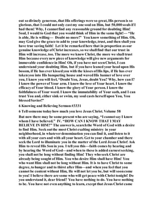 out so divinely generous, that His offerings were so great, His person is so
glorious, that I could not only castmy one soul on Him, but 50,000souls if I
had them! Why, I cannotfind any reasonable ground for doubting Him!
Soul, I would to God that you would think of Him in the same light!— “He
is able, He is willing— Doubt no more!” You know something of Him. Oh,
may God give the grace to add to your knowledge,trust, and then shall you
have true saving faith! Let it be remarked here that in proportion as our
genuine knowledge ofChrist increases, so we shallfind that our trust in
Him will increase, too. The more we know Christ, the more we shall trust
Him because everynew piece of knowledge will give new arguments for
immovable confidence in Him! Oh, if you have not seenChrist, I can
understand your doubting Him, but if you have leaned your head upon His
bosom, if He has ever kissedyou with the kisses ofHis lips, if He has ever
takenyou into His banqueting house and wavedHis banner of love over
you, I know you will feel, “Doubt You, Jesus, doubt You? Why, how can I?
I know the powerof Your arm. I know the love of Your heart. I know the
efficacyof Your blood. I know the glory of Your person. I know the
faithfulness of Your word. I know the immutability of Your oath, and I can
trust You and, either sink or swim, my soul casts herselfupon You, You
blessedSavior!”
6 Knowing and Believing Sermon #3331
6 Tell someone todayhow much you love Jesus Christ. Volume 58
But now there may be some present who are saying, “I cannotsay I know
whom I have believed.” IV. “HOW CAN I KNOW THAT I MAY
BELIEVE IN HIM?” The answeris, searchthe Word of God with a desire
to find Him. Seek outthe most Christ exalting ministry in your
neighborhood, in whateverdenomination you can find it, and listen to it
with all your ears and with all your heart. Get to your chamber and there
seek the Lord to illuminate you in the matter of the Lord Jesus Christ! Ask
Him to reveal His Son in you. I tell you this—faith comes by hearing and
by hearing the Word of God—and when to these is added earnestseeking,
you shall not be long without finding Him! They who seek Christ are
already being sought of Him. You who desire Him shall have Him! You
who want Him shall not be long without Him. It is to have Christ to some
degree, to hunger and to thirst after Him—and when you feel that you
cannot be content without Him, He will not let you be, but will sooncome
to you! I believe there are some who will get peace with Christ tonight! Do
you understand it, dear friend? You have nothing to do. You have nothing
to be. You have not even anything to learn, except that Jesus Christ came
 