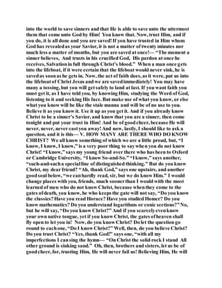 into the world to save sinners and that He is able to save unto the uttermost
them that come unto God by Him! You know that. Now, trust Him, and if
you do, it is all done and you are saved!If you have trusted in Him whom
God has revealedas your Savior, it is not a matter of twenty minutes nor
much less a matter of months, but you are saved at once!— “The moment a
sinner believes, And trusts in his crucified God, His pardon at once he
receives, Salvationin full through Christ’s blood.” When a man once gets
into the lifeboat, if it were certain that the lifeboat would never sink, he is
savedas soonas he gets in. Now, the act of faith does, as it were, put us into
the lifeboatof Christ Jesus and we are savedimmediately! You may have
many a tossing, but you will getsafely to land at last. If you want faith you
must get it, as I have told you, by knowing Him, studying the Word of God,
listening to it and seeking His face. But make use of what you know, or else
what you know will be like the stale manna and will be of no use to you.
Believe it as you know it. Use it up as you get it. And if you already know
Christ to be a sinner’s Savior, and know that you are a sinner, then come
tonight and put your trust in Him! And be of goodcheer, because He will
never, never, never castyou away!And now, lastly, I should like to ask a
question, and it is this— V. HOW MANY ARE THERE WHO DO KNOW
CHRIST? We all know something of which we are a little proud, but, “I
know, I know, I know,” is a very poor thing to saywhen you do not know
Christ! “I know,” says my young friend over there who has been to Oxford
or Cambridge University, “I know So-and-So.” “Iknow,” says another,
“such-and-sucha specialline of distinguished thinking.” But do you know
Christ, my dear friend? “Ah, thank God,” says one upstairs, and another
goodsoul below, “we canhardly read, sir, but we do know Him.” I would
change places with you, friends, much soonerthan I would with the most
learned of men who do not know Christ, because whenthey come to the
gates ofdeath, you know, he who keeps the gate will not say, “Do you know
the classics?Have you read Horace? Have you studied Homer? Do you
know mathematics? Do you understand logarithms or conic sections?”No,
but he will say, “Do you know Christ?” And if you scarcelyevenknow
your own native tongue, yet if you know Christ, the gates ofheaven shall
fly open to let you in! Now, do you know Christ? Do let the question go
round to eachone, “Do I know Christ?” Well, then, do you believe Christ?
Do you trust Christ? “Yes, thank God!” says one, “with all my
imperfections I cansing the hymn— “On Christ the solid rock I stand All
other ground is sinking sand.” Oh, then, brothers and sisters, let us be of
goodcheer, for, trusting Him, He will never fail us! Believing Him, He will
 