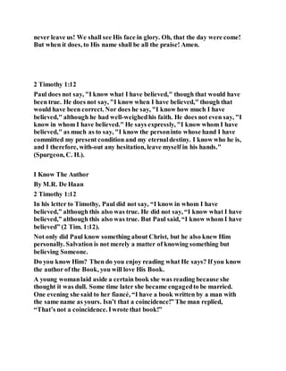 never leave us! We shall see His face in glory. Oh, that the day were come!
But when it does, to His name shall be all the praise! Amen.
2 Timothy 1:12
Paul does not say, "I know what I have believed," though that would have
been true. He does not say, "I know when I have believed," though that
would have been correct. Nor does he say, "I know how much I have
believed," although he had well-weighedhis faith. He does not even say, "I
know in whom I have believed." He says expressly, "I know whom I have
believed," as much as to say, "I know the personinto whose hand I have
committed my present condition and my eternaldestiny. I know who he is,
and I therefore, with-out any hesitation, leave myself in his hands."
(Spurgeon, C. H.).
I Know The Author
By M.R. De Haan
2 Timothy 1:12
In his letter to Timothy, Paul did not say, “I know in whom I have
believed,” although this also was true. He did not say, “I know what I have
believed,” although this also was true. But Paul said, “I know whom I have
believed” (2 Tim. 1:12).
Not only did Paul know something about Christ, but he also knew Him
personally. Salvation is not merely a matter of knowing something but
believing Someone.
Do you know Him? Then do you enjoy reading what He says? If you know
the author of the Book, you will love His Book.
A young womanlaid aside a certain book she was reading because she
thought it was dull. Some time later she became engagedto be married.
One evening she said to her fiancé, “I have a book written by a man with
the same name as yours. Isn’t that a coincidence!” The man replied,
“That’s not a coincidence. Iwrote that book!”
 
