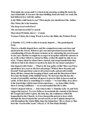That night she satup until 3 o’clock in the morning reading the book she
once found dull. It was now the most thrilling book she had ever read. She
had fallen in love with the author.
Is the Bible a dull book to you? Then maybe you should meet the Author.
Oh, Christ, He is the fountain,
The deep sweetwellof love!
The streams on earth I've tasted,
More deep I'll drink above! —Cousin
To know Christ, the Living Word, is to love the Bible, the Written Word.
2 Timothy 1:12, 14 He is able to keepmy deposit … The gooddeposit,
keep.
There is a double deposit here, and the comparisoncomes out clearand
marked in the Greek. Whenwe give our most precious treasure into the
custodianship of Jesus, He turns to honor us by entrusting his own treasure
to our care. Oh that we might be as eagerto keepthat which He entrusts to
us, as He is that which we entrust to Him; so that He might be able to say
of us, “I know them in whom I have trusted, and am persuaded that they
will never fail to do whatever needs to be done for my honor and glory.”
Our deposit with Christ. — What is the true policy of life? How can I best
spend these few years to the best advantage? Whatis there beyond, and
beyond? Such questions come to all earnestsouls, and greatlytrouble
them, till they entrust the keeping of their souls and the direction of their
lives into the hands of the faithful Savior. We feel sure that He has the
words of eternallife, and fnat all poweris given to Him in heavenand on
earth. At first there is something of a venture — we trust Him; next, there
is the knowledge whichcomes from experience — we know Him; lastly,
there is strong confidence — we are persuaded that He is able.
Christ’s deposit with us. — And what is this? 1 Timothy 6:20, 14, and 4:16,
suggestthe answer. To every believer Jesus hands the custodyof his honor,
his Gospel, his Father’s glory, his holy day, the ordinances which He
bequeathed to the Church. As Ezra chargedthe priests to bear safely
through the desertmarch the sacredvessels,so our Captain charges us,
and throughout the whole Bible rings the injunction: “Be ye clean, ye that
bear the vesselsofthe Lord.” (Meyer, F. B. Our Daily Homily)
 