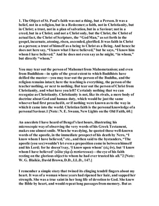 1. The Object of St. Paul’s faith was not a thing, but a Person. It was a
belief, not in a religion, but in a Redeemer;a faith, not in Christianity, but
in Christ; a trust, not in a plan of salvation, but in a Saviour; not in a
creed, but in a Christ; and not a Christ only, but the Christ, the Christ of
actualfact, the Christ of Scripture, the “GodMan,” as set forth in the
gospel, incarnate, atoning, risen, ascended, glorified. It was faith in Christ
as a person; a trust of himself as a being to Christ as a Being. And hence he
does not here say, “I know what I have believed,” but he says, “I know him
whom I have believed.” And he does not even say as he might, “in whom,”
but directly “whom.”
You may tear out the personof Mahometfrom Mahometanism;and even
from Buddhism—in spite of the greatextent to which Buddhists have
deified the master—you may tear out the person of the Buddha, and the
religion remains intact; here the teaching is everything, the person of the
teachernothing, or next to nothing. But tear out the person of Christ from
Christianity, and what have you left? Certainly nothing that we can
recognize as Christianity. Christianity is not, like its rivals, a mere body of
doctrine about God and human duty, which would be just the same
whoeverhad first preachedit, or if nothing were known as to the way in
which it came into the world. Christian faith is the personalknowledge ofa
personalSaviour.1 [Note: N. E. Swann, New Lights on the Old Faith, 60.]
An anecdote I have heard of Bengel’s lasthours, illustrating his
microscopic wayof observing the very words of his Greek Testament,
makes one almost smile. When he was dying, he quoted those well-known
words of the apostle, in the immediate prospectof his death by Nero, “I
know whom I have believed,” etc., and then said to the bystanders, “The
apostle (you see)wouldn’t let even a preposition come in betweenhimself
and his Lord; for he doesn’tsay, ‘I know upon whom’ (εἰς ὃν), but ‘I know
whom I have believed’ (οἶδα γὰρ ᾧ πεπίοτευκα)—the eye of his faith
resting on the glorious objectto whom he had ever trusted his all.”2 [Note:
W. G. Blaikie, David Brown, D.D., LL.D., 147.]
I remember a simple story that twined its clinging tendril fingers about my
heart. It was of a woman whose years had ripened her hair, and sapped her
strength. She was a true saint in her long life of devotion to God. She knew
the Bible by heart, and would repeat long passagesfrom memory. But as
 