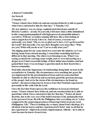A Known Commodity
Joe Stowell
2 Timothy 1:12
“I know whom I have believed, and am convinced that he is able to guard
what I have entrusted to him for that day.” 2 Timothy 1:12
My new ministry was at a large, sophisticatedchurchjust outside of
Detroit. I confess—atonly 36 years old, I felt more than a little intimidated
in this congregationpopulated with high-powered automobile industry
executives. With my securities running full bore, like a fool rushing in
where angels fear to tread, I dove in. And of course, everyone was
outwardly very kind: “Oh, we are so glad you’re here. Let’s go forward for
the Lord!” But inwardly, I’m sure their thoughts were more like: “Who
are you? What will you do to us? Can we really trust you?”
The tipping point for me came about two years into the ministry as I was
driving home from a board meeting. I sensedthat something had been
different in that meeting. The elders were listening to me. What I was
saying seemedto be carrying some weight, and we were interacting on a
deeper level. I had crossedthe bridge of their initial uncertainties and had
gained their trust. I was no longer a question mark in their hearts but a
known commodity.
Paul talks about the importance of relationships being built on trust in his
secondletter to Timothy. His circumstances were anything but great. He
was imprisoned for his proclamationof Jesus and was concernedthat
Timothy be able to effectivelyand accuratelyguard the precious message
of the gospel. And yet in the storm of his circumstances, he found an
anchor—his unwavering trust in Jesus;a trust that Paul had experienced
personally in His walk with the Lord.
I love the fact that Paul expresses his confidence in Jesus in relational
terms: “I know whom I have believed, and am convinced that he is able to
guard that which I have entrusted to him for that day.” Paul is all about
doctrine, but at the very core of his belief structure is his unshakable trust
in the personof Jesus. He tells the Philippians that everything else is “a loss
compared to the surpassing greatness ofknowing Christ Jesus my Lord
(Philippians 3:8).” There is nothing dry or dusty about Paul’s theology. It’s
all about what he knows and has experiencedof Christ! And, in all that he
has experienced—shipwreck,torture, imprisonment, ridicule—he is able to
trust because he knows Jesus is true.
 