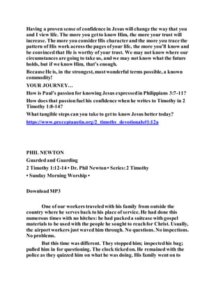 Having a proven sense of confidence in Jesus will change the way that you
and I view life. The more you getto know Him, the more your trust will
increase. The more you considerHis characterand the more you trace the
pattern of His work across the pages ofyour life, the more you’ll know and
be convinced that He is worthy of your trust. We may not know where our
circumstances are going to take us, and we may not know what the future
holds, but if we know Him, that’s enough.
BecauseHe is, in the strongest, mostwonderful terms possible, a known
commodity!
YOUR JOURNEY…
How is Paul’s passionfor knowing Jesus expressedin Philippians 3:7-11?
How does that passionfuel his confidence when he writes to Timothy in 2
Timothy 1:8-14?
What tangible steps can you take to getto know Jesus better today?
https://www.preceptaustin.org/2_timothy_devotionals#1:12a
PHIL NEWTON
Guarded and Guarding
2 Timothy 1:12-14 • Dr. Phil Newton• Series:2 Timothy
• Sunday Morning Worship •
DownloadMP3
One of our workers traveledwith his family from outside the
country where he serves back to his place of service. He had done this
numerous times with no hitches: he had packeda suitcase with gospel
materials to be used with the people he sought to reachfor Christ. Usually,
the airport workers just waved him through. No questions. No inspections.
No problems.
But this time was different. They stopped him; inspectedhis bag;
pulled him in for questioning. The clock tickedon. He remained with the
police as they quizzed him on what he was doing. His family went on to
 