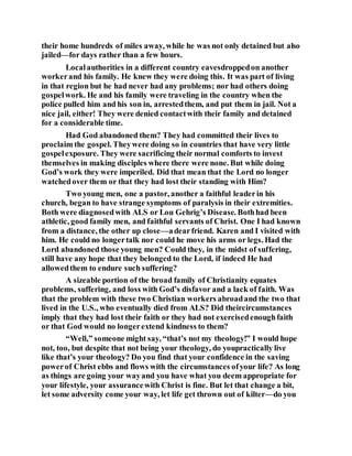 their home hundreds of miles away, while he was not only detained but also
jailed—for days rather than a few hours.
Localauthorities in a different country eavesdroppedon another
workerand his family. He knew they were doing this. It was part of living
in that region but he had never had any problems; nor had others doing
gospelwork. He and his family were traveling in the country when the
police pulled him and his son in, arrestedthem, and put them in jail. Not a
nice jail, either! They were denied contactwith their family and detained
for a considerable time.
Had God abandoned them? They had committed their lives to
proclaim the gospel. Theywere doing so in countries that have very little
gospelexposure. They were sacrificing their normal comforts to invest
themselves in making disciples where there were none. But while doing
God’s work they were imperiled. Did that mean that the Lord no longer
watchedover them or that they had lost their standing with Him?
Two young men, one a pastor, another a faithful leaderin his
church, began to have strange symptoms of paralysis in their extremities.
Both were diagnosedwith ALS or Lou Gehrig’s Disease. Bothhad been
athletic, good family men, and faithful servants of Christ. One I had known
from a distance, the other up close—adearfriend. Karen and I visited with
him. He could no longertalk nor could he move his arms or legs. Had the
Lord abandoned those young men? Could they, in the midst of suffering,
still have any hope that they belonged to the Lord, if indeed He had
allowedthem to endure such suffering?
A sizeable portion of the broad family of Christianity equates
problems, suffering, and loss with God’s disfavor and a lack of faith. Was
that the problem with these two Christian workers abroadand the two that
lived in the U.S., who eventually died from ALS? Did theircircumstances
imply that they had lost their faith or they had not exercisedenoughfaith
or that God would no longerextend kindness to them?
“Well,” someone might say, “that’s not my theology!” I would hope
not, too, but despite that not being your theology, do youpractically live
like that’s your theology? Do you find that your confidence in the saving
powerof Christ ebbs and flows with the circumstances ofyour life? As long
as things are going your wayand you have what you deem appropriate for
your lifestyle, your assurancewith Christ is fine. But let that change a bit,
let some adversity come your way, let life get thrown out of kilter—do you
 