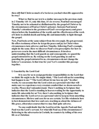 then still find Christ as much of a Savioras you had when life appearedto
be rosy?
What we find in our text is a similar messageto the previous study
in 2 Timothy 1:8–11, only this time, it’s in reverse. Paulhad encouraged
Timothy not to be ashamed or disillusioned by the gospelof Christ or by
the circumstances ofPaul as Christ’s prisoner. Instead, Paul turned
Timothy’s attention to the greatnessofGod’s sovereignmercyand grace
shown before the foundation of the world, and the effectivenessofthe work
of Christ to abolish death and bring life and immortality to light through
the gospel.
Now, Paul looks atthe same subjectfrom his own angle. He gets personal.
He offers testimony of how he keeps his peace and joy in Christ when
circumstances turn adverse;and how Timothy, following Paul’s example,
might do the same. Here we discoverPaul’s own prescriptive for how to
persevere evenin the most difficult circumstances. It involves
understanding that the Lord guards us and consequently, we guard the
gospelentrusted to us. By relying on the Lord guarding us and we
guarding the gospelentrusted to us, circumstances do not change the
believer’s assurance. Is that true for you? Let’s considerthis passage
together.
I. Guarded by the Lord God
It is easyfor us to assignparticular responsibilities to the Lord that
we think He ought to do. We might think, “The Lord will not let something
bad happen to me.” “The Lord will not let me lose my job.” In other
words, we canassume that the Lord exists as a personalvalet that will
make sure we experience every creature comfortthat we deem ourselves
worthy. Please don’t misunderstand. There’s nothing in Scripture that
indicates that the Lord is standing in heaven waiting for the opportunity to
make life miserable for us! Yet, there’s also nothing in Scripture that
indicates that the Lord serves as a personal valet to keepus from unsettling
circumstances. His love and care for us are certain. Yet His wisdomin how
to best demonstrate that love and care, teaching us about the richness of
His grace, oftentakes coursesthatwe may find quite adverse.
No one could doubt that the Lord loved the Apostle Paul and that
Paul was the Lord’s servant. Yet what did Paul sayof his circumstances?
Referring to the adversaries in Corinth, he counters by telling of his own
life as a Christian:
 