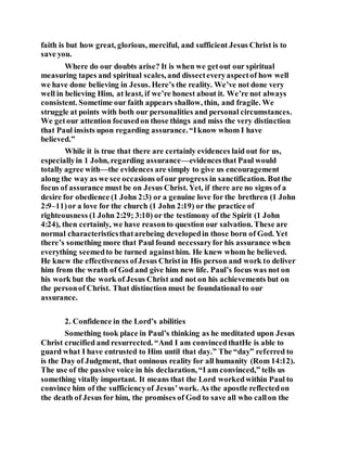 faith is but how great, glorious, merciful, and sufficient Jesus Christ is to
save you.
Where do our doubts arise? It is when we getout our spiritual
measuring tapes and spiritual scales, and dissecteveryaspectof how well
we have done believing in Jesus. Here’s the reality. We’ve not done very
well in believing Him, at least, if we’re honest about it. We’re not always
consistent. Sometime our faith appears shallow, thin, and fragile. We
struggle at points with both our personalities and personal circumstances.
We getour attention focusedon those things and miss the very distinction
that Paul insists upon regarding assurance.“Iknow whom I have
believed.”
While it is true that there are certainly evidences laid out for us,
especiallyin 1 John, regarding assurance—evidencesthat Paul would
totally agree with—the evidences are simply to give us encouragement
along the way as we see occasions ofour progress in sanctification. Butthe
focus of assurance must be on Jesus Christ. Yet, if there are no signs of a
desire for obedience (1 John 2:3) or a genuine love for the brethren (1 John
2:9–11)or a love for the church (1 John 2:19) or the practice of
righteousness (1 John 2:29; 3:10) or the testimony of the Spirit (1 John
4:24), then certainly, we have reasonto question our salvation. These are
normal characteristicsthatarebeing developedin those born of God. Yet
there’s something more that Paul found necessaryfor his assurance when
everything seemedto be turned againsthim. He knew whom he believed.
He knew the effectiveness ofJesus Christin His person and work to deliver
him from the wrath of God and give him new life. Paul’s focus was not on
his work but the work of Jesus Christ and not on his achievements but on
the personof Christ. That distinction must be foundational to our
assurance.
2. Confidence in the Lord’s abilities
Something took place in Paul’s thinking as he meditated upon Jesus
Christ crucified and resurrected. “And I am convincedthatHe is able to
guard what I have entrusted to Him until that day.” The “day” referred to
is the Day of Judgment, that ominous reality for all humanity (Rom 14:12).
The use of the passive voice in his declaration, “I am convinced,” tells us
something vitally important. It means that the Lord workedwithin Paul to
convince him of the sufficiencyof Jesus’work. As the apostle reflectedon
the death of Jesus for him, the promises of God to save all who callon the
 