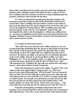 name of the Lord (Rom 10:13), and the characterof the One making the
promises, that settledthe matter in his mind. In other words, we do not
have confidence that the Lord has savedus if we neglectthinking upon the
promises, character, and work that He has done.
I’ve often recommended to people going through struggles with
assurance to read the Gospelaccounts ofthe death and resurrectionof
Jesus Christ. There’s nothing more powerful to convince or persuade us
that Jesus has indeed saved us, than seeing how God sent Jesus to the cross
to bear the judgment of God againstus. There’s nothing more powerful
than hearing the words of Jesus, “Itis finished!” (John 19:30), and
knowing that the entire work of redemption—without any addition from
us—has been accomplished. Let the death and resurrectionsettle into your
thoughts. Meditate on Jesus Christ and be convinced, like Paul, that He is
able to guard you for eternity.
3. Certainty in what God treasures
“He is able” has to do with the Lord’s ability and power. Are you
convinced through meditating upon the characterand actions of God in the
past, that He is able to protect your soul for the duration? Here’s often
where doubts come in. We subtly shift our confidence from the Lord to
ourselves. We look to our ability to keepourselves as Christians insteadof
to the Lord’s ability. Instead, we need to meditate on little verses like
Philippians 1:6: “ForI am confident of this very thing, that He who began
a goodwork in you will perfect it until the day of Christ Jesus.”And 1
Thessalonians 5:24:“Faithful is He who calls you, and He also will bring it
to pass.” And a host of others in both Testaments.
Notice that Paul focuses onthe Lord’s ability “to guard.” The word
expresses the sense ofprotecting or being on alert, e.g. “The Lord
preserves the souls of His godly ones” (Ps 96:10) and “The Lord keeps all
who love Him” (Ps 144:10). While the Lord has given your elders the task
of keeping watch overyour souls (Heb 13:17), there is a major hurdle that
we cannot mount. We can spur you and instruct you and correctyou. But
the Lord guards you. He that keeps Israel, the Psalmistwrites, “will
neither slumber nor sleep” (Ps 121:4). “The Lord is your keeper. . . The
Lord will protect you from all evil; He will keepyour soul” (Ps 121:5, 7).
Paul talks about putting something on deposit for the Lord’s
keeping:“I am convinced that He is able to guard what I have entrusted to
Him until that day.” I love the way he expresses this. Paul entrusts his life
 