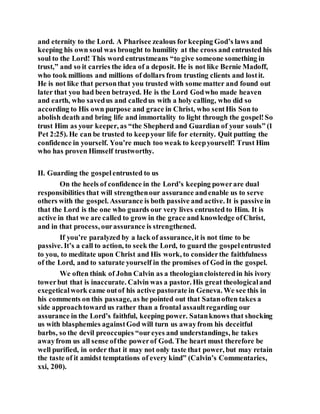 and eternity to the Lord. A Pharisee zealous for keeping God’s laws and
keeping his own soul was brought to humility at the cross and entrusted his
soul to the Lord! This word entrustmeans “to give someone something in
trust,” and so it carries the idea of a deposit. He is not like Bernie Madoff,
who took millions and millions of dollars from trusting clients and lostit.
He is not like that personthat you trusted with some matter and found out
later that you had been betrayed. He is the Lord Godwho made heaven
and earth, who savedus and calledus with a holy calling, who did so
according to His own purpose and grace in Christ, who sentHis Son to
abolish death and bring life and immortality to light through the gospel!So
trust Him as your keeper, as “the Shepherd and Guardian of your souls” (1
Pet 2:25). He can be trusted to keepyour life for eternity. Quit putting the
confidence in yourself. You’re much too weak to keepyourself! Trust Him
who has proven Himself trustworthy.
II. Guarding the gospelentrusted to us
On the heels of confidence in the Lord’s keeping powerare dual
responsibilities that will strengthenour assurance andenable us to serve
others with the gospel. Assurance is both passive and active. It is passive in
that the Lord is the one who guards our very lives entrusted to Him. It is
active in that we are called to grow in the grace and knowledge ofChrist,
and in that process, ourassurance is strengthened.
If you’re paralyzed by a lack of assurance,it is not time to be
passive. It’s a call to action, to seek the Lord, to guard the gospelentrusted
to you, to meditate upon Christ and His work, to considerthe faithfulness
of the Lord, and to saturate yourself in the promises of God in the gospel.
We often think of John Calvin as a theologiancloisteredin his ivory
towerbut that is inaccurate. Calvin was a pastor. His great theologicaland
exegeticalwork came outof his active pastorate in Geneva. We see this in
his comments on this passage, as he pointed out that Satanoften takes a
side approachtoward us rather than a frontal assaultregarding our
assurance in the Lord’s faithful, keeping power. Satanknows that shocking
us with blasphemies againstGod will turn us awayfrom his deceitful
barbs, so the devil preoccupies “oureyes and understandings, he takes
awayfrom us all sense ofthe powerof God. The heart must therefore be
well purified, in order that it may not only taste that power, but may retain
the taste of it amidst temptations of every kind” (Calvin’s Commentaries,
xxi, 200).
 