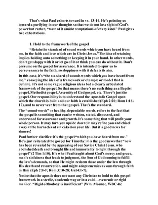 That’s what Paul exhorts toward in vv. 13-14. He’s pointing us
toward a purifying in our thoughts so that we do not lose sight of God’s
powerbut rather, “taste of it amidst temptations of every kind.” Paul gives
two exhortations.
1. Hold to the framework of the gospel
“Retainthe standard of sound words which you have heard from
me, in the faith and love which are in Christ Jesus.”The idea of retaining
implies holding onto something or keeping it in your hand. In other words,
don’t get sloppy with it or let go of it or think you can do without it. Don’t
presume on the gospelfor assurance. Itis intended to spur us to
perseverance in the faith, so sloppiness with it defeats its aim.
In this case, it’s “the standard of sounds words which you have heard from
me,” conveying the idea of a framework or example or model that is
definite. It’s not some vague religious ideas but a clearly articulated
framework of the gospel. So that means there’s no such thing as a Baptist
gospel, Methodistgospel, Assemblyof Godgospel, etc. There’s just the
gospel. Our responsibility is to understand the Apostolic Gospelupon
which the church is built and our faith is established(Eph 2:20; Rom 1:16-
17), and to never veer from that gospel. That’s the standard.
The “sound words” or healthy, dependable words, refers to the fact that
the gospelis something that canbe written, stated, discussed, and
understood for assurance and growth. It’s something that will profit your
whole person. It may turn you upside down; it may refine you and chisel
awayat the barnacles of sin cakedon your life. But it’s good news for
sinners!
Paul further clarifies:it’s the gospel“whichyou have heard from me.”
He’s just reiteratedthe gospelfor Timothy: it is the goodnews that “now
has been revealedby the appearing of our Savior Christ Jesus, who
abolisheddeath and brought life and immortality to light through the
gospel” (2 Tim 1:10). It’s what Paul taught about God’s mercy and grace,
man’s sinfulness that leads to judgment, the Son of God coming to fulfill
the law’s demands, so that He might redeemthose under the law through
His death and resurrection, and might adopt enemies as sons through faith
in Him (Eph 2:8-9; Rom 3:10-28;Gal4:1-7).
Notice that the apostle does not want any Christian to hold to this gospel
framework in a sterile, academic wayor in a cold—evenrude or rigid
manner. “Rigidorthodoxy is insufficient” [Wm. Mounce, WBC 46:
 