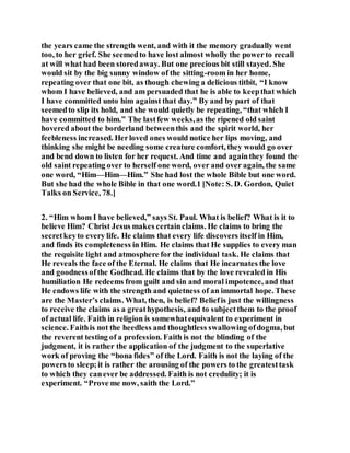 the years came the strength went, and with it the memory gradually went
too, to her grief. She seemedto have lost almost wholly the powerto recall
at will what had been storedaway. But one precious bit still stayed. She
would sit by the big sunny window of the sitting-room in her home,
repeating over that one bit, as though chewing a delicious titbit, “I know
whom I have believed, and am persuaded that he is able to keepthat which
I have committed unto him against that day.” By and by part of that
seemedto slip its hold, and she would quietly be repeating, “that which I
have committed to him.” The lastfew weeks,as the ripened old saint
hovered about the borderland betweenthis and the spirit world, her
feebleness increased. Herloved ones would notice her lips moving, and
thinking she might be needing some creature comfort, they would go over
and bend down to listen for her request. And time and againthey found the
old saint repeating over to herself one word, over and over again, the same
one word, “Him—Him—Him.” She had lost the whole Bible but one word.
But she had the whole Bible in that one word.1 [Note: S. D. Gordon, Quiet
Talks on Service, 78.]
2. “Him whom I have believed,” says St. Paul. What is belief? What is it to
believe Him? Christ Jesus makes certainclaims. He claims to bring the
secretkeyto every life. He claims that every life discovers itself in Him,
and finds its completeness in Him. He claims that He supplies to every man
the requisite light and atmosphere for the individual task. He claims that
He reveals the face of the Eternal. He claims that He incarnates the love
and goodnessofthe Godhead. He claims that by the love revealed in His
humiliation He redeems from guilt and sin and moral impotence, and that
He endows life with the strength and quietness of an immortal hope. These
are the Master’s claims. What, then, is belief? Beliefis just the willingness
to receive the claims as a greathypothesis, and to subjectthem to the proof
of actual life. Faith in religion is somewhatequivalent to experiment in
science. Faithis not the heedless and thoughtless swallowing ofdogma, but
the reverent testing of a profession. Faith is not the blinding of the
judgment, it is rather the application of the judgment to the superlative
work of proving the “bona fides” of the Lord. Faith is not the laying of the
powers to sleep;it is rather the arousing of the powers to the greatesttask
to which they canever be addressed. Faith is not credulity; it is
experiment. “Prove me now, saith the Lord.”
 
